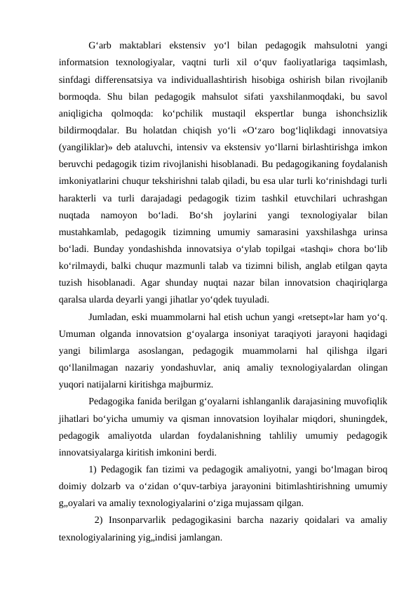 G‘arb  maktablari  ekstensiv  yo‘l  bilan  pedagogik  mahsulotni  yangi
informatsion  texnologiyalar,  vaqtni  turli  xil  o‘quv  faoliyatlariga  taqsimlash,
sinfdagi differensatsiya va individuallashtirish hisobiga oshirish bilan rivojlanib
bormoqda.  Shu  bilan  pedagogik  mahsulot  sifati  yaxshilanmoqdaki,  bu  savol
aniqligicha  qolmoqda:  ko‘pchilik  mustaqil  ekspertlar  bunga  ishonchsizlik
bildirmoqdalar.  Bu  holatdan  chiqish  yo‘li  «O‘zaro  bog‘liqlikdagi  innovatsiya
(yangiliklar)» deb ataluvchi, intensiv va ekstensiv yo‘llarni birlashtirishga imkon
beruvchi pedagogik tizim rivojlanishi hisoblanadi. Bu pedagogikaning foydalanish
imkoniyatlarini chuqur tekshirishni talab qiladi, bu esa ular turli ko‘rinishdagi turli
harakterli  va  turli  darajadagi  pedagogik  tizim  tashkil  etuvchilari  uchrashgan
nuqtada  namoyon  bo‘ladi.  Bo‘sh  joylarini  yangi  texnologiyalar  bilan
mustahkamlab,  pedagogik  tizimning  umumiy  samarasini  yaxshilashga  urinsa
bo‘ladi. Bunday yondashishda innovatsiya o‘ylab topilgai «tashqi» chora bo‘lib
ko‘rilmaydi, balki chuqur mazmunli talab va tizimni bilish, anglab etilgan qayta
tuzish hisoblanadi. Agar shunday nuqtai nazar bilan innovatsion chaqiriqlarga
qaralsa ularda deyarli yangi jihatlar yo‘qdek tuyuladi. 
Jumladan, eski muammolarni hal etish uchun yangi «retsept»lar ham yo‘q.
Umuman olganda innovatsion g‘oyalarga insoniyat taraqiyoti jarayoni haqidagi
yangi  bilimlarga  asoslangan,  pedagogik  muammolarni  hal  qilishga  ilgari
qo‘llanilmagan  nazariy  yondashuvlar,  aniq  amaliy  texnologiyalardan  olingan
yuqori natijalarni kiritishga majburmiz. 
Pedagogika fanida berilgan g‘oyalarni ishlanganlik darajasining muvofiqlik
jihatlari bo‘yicha umumiy va qisman innovatsion loyihalar miqdori, shuningdek,
pedagogik  amaliyotda  ulardan  foydalanishning  tahliliy  umumiy  pedagogik
innovatsiyalarga kiritish imkonini berdi. 
1) Pedagogik fan tizimi va pedagogik amaliyotni, yangi bo‘lmagan biroq
doimiy dolzarb va o‘zidan o‘quv-tarbiya jarayonini bitimlashtirishning umumiy
g„oyalari va amaliy texnologiyalarini o‘ziga mujassam qilgan.
 2)  Insonparvarlik  pedagogikasini  barcha  nazariy  qoidalari  va  amaliy
texnologiyalarining yig„indisi jamlangan. 
