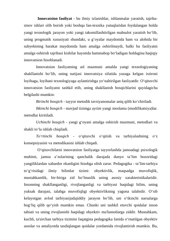  Innovatsion faoliyat - bu ilmiy izlanishlar, ishlanmalar yaratish, tajriba-
sinov ishlari olib borish yoki boshqa fan-texnika yutuqlaridan foydalangan holda
yangi texnologik jarayon yoki yangi takomillashtirilgan mahsulot yaratish bo‘lib,
uning progmatik xususiyati shundaki, u g‘oyalar maydonida ham va alohida bir
subyektning  harakat  maydonida  ham  amalga oshirilmaydi,  balki  bu  faoliyatni
amalga oshirish tajribasi kishilar hayotida hammabop bo‘ladigan holdagina haqiqiy
innovatsion hisoblanadi. 
Innovatsion  faoliyatning  asl  mazmuni  amalda  yangi  texnologiyaning
shaklIanishi  bo‘lib,  uning  natijasi  innovatsiya  sifatida  yuzaga  kelgan  ixtironi
loyihaga, loyihani texnologiyaga aylantirishga yo‘naltirilgan faoliyatdir. O‘qituvchi
innovatsion faoliyatni tashkil etib, uning shakllanish bosqichlarini quyidagicha
belgilashi mumkin: 
Birinchi bosqich - tayyor metodik tavsiyanomalar aniq qilib ko‘chiriladi.
Ikkinchi bosqich - mavjud tizimga ayrim yangi moslama (modifikatsiya)lar.
metodlar kiritiladi. 
Uchinchi bosqich - yangi g‘oyani amalga oshirish mazmuni, metodlari va
shakli to‘la ishlab chiqiladi. 
To‘rtinchi  bosqich 
-  o‘qituvchi  o‘qitish  va  tarbiyalashning  o‘z
konsepsiyasini va metodikasini ishlab chiqadi.
 O‘qituvchilarni innovatsion faoliyatga tayyorlashda jamoadagi psixologik
muhitni,  jamoa  a’zolarining  qanchalik  darajada  dunyo  ta’lim  bozoridagi
yangiliklardan xabardor ekanligini hisobga olish zarur. Pedagogika - ta’lim-tarbiya
to‘g‘risidagi  ilmiy  bilimlar  tizimi:  obyektivlik,  maqsadga  muvofiqlik,
mustahkamlik,  bir-biriga  zid  bo‘lmaslik  uning  asosiy  xarakteristikalaridir.
Insonning  shakllanganligi,  rivojlanganligi  va  tarbiyasi  haqidagi  bilim,  uning
yuksak  darajasi,  talabga  muvofiqligi  obyektivlikning  yagona  talabidir.  O‘sib
kelayotgan  avlod  tarbiyasijudajiddiy  jarayon  bo‘lib,  uni  o‘tkinchi  narsalarga
bog‘liq qilib qo‘yish mumkin emas. Chunki uni tashkil etuvchi qoidalar inson
tabiati va uning rivojlanishi haqidagi obyektiv ma'lumotlarga ziddir. Mustahkam,
kuchli, ta'sirchan tarbiya tizimini faqatgina pedagogika fanida o‘rnatilgan obyektiv
asoslar va amaliyotda tasdiqlangan qoidalar yordamida rivojlantirish mumkin. Bu,
