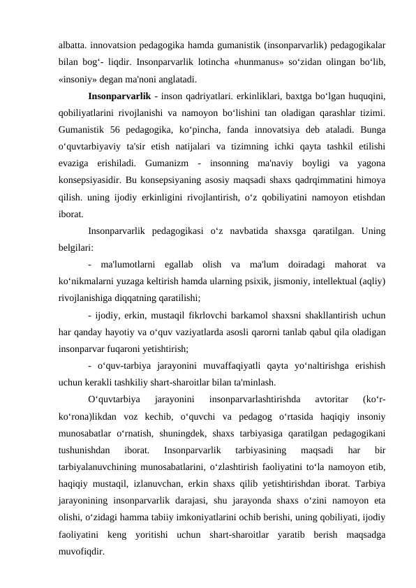 albatta. innovatsion pedagogika hamda gumanistik (insonparvarlik) pedagogikalar
bilan bog‘- liqdir.  Insonparvarlik lotincha «hunmanus» so‘zidan olingan bo‘lib,
«insoniy» degan ma'noni anglatadi. 
Insonparvarlik - inson qadriyatlari. erkinliklari, baxtga bo‘lgan huquqini,
qobiliyatlarini rivojlanishi va namoyon bo‘lishini tan oladigan qarashlar tizimi.
Gumanistik  56  pedagogika,  ko‘pincha,  fanda  innovatsiya  deb  ataladi.  Bunga
o‘quvtarbiyaviy  ta'sir  etish  natijalari  va  tizimning  ichki  qayta  tashkil  etilishi
evaziga  erishiladi.  Gumanizm  -  insonning  ma'naviy  boyligi  va  yagona
konsepsiyasidir. Bu konsepsiyaning asosiy maqsadi shaxs qadrqimmatini himoya
qilish. uning ijodiy erkinligini rivojlantirish, o‘z qobiliyatini namoyon etishdan
iborat. 
Insonparvarlik  pedagogikasi  o‘z  navbatida  shaxsga  qaratilgan.  Uning
belgilari: 
-  ma'lumotlarni  egallab  olish  va  ma'lum  doiradagi  mahorat  va
ko‘nikmalarni yuzaga keltirish hamda ularning psixik, jismoniy, intellektual (aqliy)
rivojlanishiga diqqatning qaratilishi; 
- ijodiy, erkin, mustaqil fikrlovchi barkamol shaxsni shakllantirish uchun
har qanday hayotiy va o‘quv vaziyatlarda asosli qarorni tanlab qabul qila oladigan
insonparvar fuqaroni yetishtirish; 
-  o‘quv-tarbiya  jarayonini  muvaffaqiyatli  qayta  yo‘naltirishga  erishish
uchun kerakli tashkiliy shart-sharoitlar bilan ta'minlash. 
O‘quvtarbiya  jarayonini  insonparvarlashtirishda  avtoritar  (ko‘r-
ko‘rona)likdan  voz  kechib,  o‘quvchi  va  pedagog  o‘rtasida  haqiqiy  insoniy
munosabatlar  o‘rnatish,  shuningdek,  shaxs  tarbiyasiga  qaratilgan  pedagogikani
tushunishdan  iborat.  Insonparvarlik  tarbiyasining  maqsadi  har  bir
tarbiyalanuvchining munosabatlarini, o‘zlashtirish faoliyatini to‘la namoyon etib,
haqiqiy mustaqil, izlanuvchan, erkin shaxs qilib yetishtirishdan iborat. Tarbiya
jarayonining  insonparvarlik  darajasi,  shu  jarayonda  shaxs  o‘zini  namoyon  eta
olishi, o‘zidagi hamma tabiiy imkoniyatlarini ochib berishi, uning qobiliyati, ijodiy
faoliyatini  keng  yoritishi  uchun  shart-sharoitlar  yaratib  berish  maqsadga
muvofiqdir.
