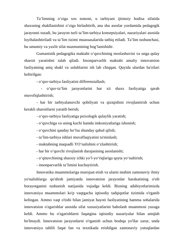 Ta’limning  o‘ziga  xos  tomoni,  u  tarbiyani  ijtimoiy  hodisa  sifatida
shaxsning shakllanishini o‘ziga birlashtirib, ana shu asoslar yordamida pedagogik
jarayonni tuzadi, bu jarayon turli ta’lim-tarbiya konsepsiyalari, nazariyalari asosida
loyihalashtiriladi va ta’lim tizimi muassasalarida tatbiq etiladi. Ta’lim tushunchasi,
bu umumiy va yaxlit sifat mazmunining bog‘lanishidir. 
Gumanistik pedagogika maktabi o‘quvchining moslashuvini va unga qulay
sharoit  yaratishni  talab  qiladi.  Insonparvarlik  maktabi  amaliy  innovatsion
faoliyatning aniq shakl va uslublarini ish lab chiqqan. Quyida ulardan ba'zilari
keltirilgan: 
- o‘quv-tarbiya faoliyatini differensiallash;
 
-  o‘quv-ta’lim  jarayonlarini  har  xii  shaxs  faoliyatiga  qarab
muvofiqlashtirish; 
-  har  bir  tarbiyalanuvchi  qobiliyati  va  qiziqishini  rivojlantirish  uchun
kerakli sharoitIarni yaratib berish; 
- o‘quv-tarbiya faoliyatiga psixologik qulaylik yaratish; 
- o‘quvchiga va uning kuchi hamda imkoniyatlariga ishonish; 
- o‘quvchini qanday bo‘lsa shunday qabuI qilish; 
- ta’lim-tarbiya ishlari muvaffaqiyatini ta'minlash; 
- maktabning maqsadli YO‘nalishini o‘zIashtirish; 
- har bir o‘quvchi rivojlanish darajasining asoslanishi; 
- o‘qituvchining shaxsiy ichki yo‘l-yo‘riqlariga qayta yo‘naltirish; 
- insonparvarlik ta’limini kuchaytirish. 
Innovatika muammolariga murojaat etish va ularni muhim zamonaviy ilmiy
yo'nalishlarga  qo'shish  jamiyatda  innovatsion  jarayonlar  harakatining  o'sib
borayotganini  tushunish  natijasida  vujudga  keldi.  Bizning  adabiyotIarimizda
innovatsiya muammolari ko'p vaqtgacha iqtisodiy tadqiqotIar tizimida o'rganib
kelingan. Ammo vaqt o'tishi bilan jamiyat hayoti faoliyatining hamma sohalarida
innovatsion o'zgarishlar asosida sifat xususiyatlarini baholash muammosi yuzaga
keldi.  Ammo  bu  o'zgarishlarni  faqatgina  iqtisodiy  nazariyalar  bilan  aniqlab
bo'lmaydi. Innovatsion jarayonlarni o'rganish uchun boshqa yo'lIar zarur, unda
innovatsiya  tahlili  faqat  fan  va  texnikada  erishilgan  zamonaviy  yutuqlardan
