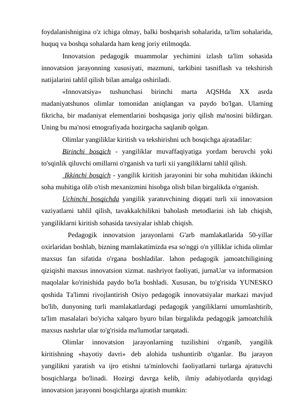 foydalanishnigina o'z ichiga olmay, balki boshqarish sohalarida, ta'lim sohalarida,
huquq va boshqa sohalarda ham keng joriy etilmoqda. 
Innovatsion  pedagogik  muammolar  yechimini  izlash  ta'lim  sohasida
innovatsion jarayonning xususiyati, mazmuni, tarkibini tasniflash va tekshirish
natijalarini tahlil qilish bilan amalga oshiriladi.
«Innovatsiya»  tushunchasi  birinchi  marta  AQSHda  XX  asrda
madaniyatshunos  olimlar  tomonidan  aniqlangan  va  paydo  bo'lgan.  Ularning
fikricha, bir madaniyat elementlarini boshqasiga joriy qilish ma'nosini bildirgan.
Uning bu ma'nosi etnografiyada hozirgacha saqlanib qolgan. 
Olimlar yangiliklar kiritish va tekshirishni uch bosqichga ajratadilar:
Birinchi  bosqich -  yangiliklar  muvaffaqiyatiga  yordam  beruvchi  yoki
to'sqinlik qiluvchi omillarni o'rganish va turli xii yangiliklarni tahlil qilish.
 Ikkinchi bosqich - yangilik kiritish jarayonini bir soha muhitidan ikkinchi
soha muhitiga olib o'tish mexanizmini hisobga olish bilan birgalikda o'rganish.
Uchinchi bosqichda yangilik yaratuvchining diqqati turli xii innovatsion
vaziyatlarni tahlil qilish, tavakkalchilikni baholash metodlarini ish lab chiqish,
yangiliklarni kiritish sohasida tavsiyalar ishlab chiqish.
 Pedagogik  innovatsion  jarayonlarni  G'arb  mamlakatlarida  50-yillar
oxirlaridan boshlab, bizning mamlakatimizda esa so'nggi o'n yilliklar ichida olimlar
maxsus  fan  sifatida  o'rgana  boshladilar.  lahon  pedagogik  jamoatchiligining
qiziqishi maxsus innovatsion xizmat. nashriyot faoliyati, jurnaUar va informatsion
maqolalar ko'rinishida paydo bo'la boshladi. Xususan, bu to'g'risida YUNESKO
qoshida Ta'limni rivojlantirish Osiyo pedagogik innovatsiyalar markazi mavjud
bo'lib, dunyoning turli mamlakatlardagi pedagogik yangiliklarni umumlashtirib,
ta'lim masalalari bo'yicha xalqaro byuro bilan birgalikda pedagogik jamoatchilik
maxsus nashrlar ular to'g'risida ma'lumotlar tarqatadi.
Olimlar  innovatsion  jarayonlarning  tuzilishini  o'rganib,  yangilik
kiritishning  «hayotiy  davri»  deb  alohida  tushuntirib  o'tganlar.  Bu  jarayon
yangilikni yaratish va ijro etishni  ta'minlovchi  faoliyatlarni  turlarga ajratuvchi
bosqichlarga  bo'linadi.  Hozirgi  davrga  kelib,  ilmiy  adabiyotlarda  quyidagi
innovatsion jarayonni bosqichlarga ajratish mumkin:

