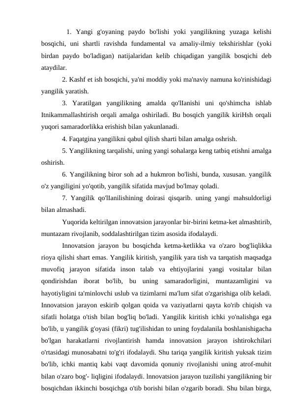  1.  Yangi  g'oyaning  paydo  bo'lishi  yoki  yangilikning  yuzaga  kelishi
bosqichi,  uni  shartli  ravishda  fundamental  va  amaliy-ilmiy  tekshirishlar  (yoki
birdan  paydo  bo'ladigan)  natijalaridan  kelib  chiqadigan  yangilik  bosqichi  deb
ataydilar. 
2. Kashf et ish bosqichi, ya'ni moddiy yoki ma'naviy namuna ko'rinishidagi
yangilik yaratish. 
3.  Yaratilgan  yangilikning  amalda  qo'lIanishi  uni  qo'shimcha  ishlab
Itnikammallashtirish orqali amalga oshiriladi. Bu bosqich yangilik kiriHsh orqali
yuqori samaradorlikka erishish bilan yakunlanadi. 
4. Faqatgina yangilikni qabul qilish sharti bilan amalga oshrish. 
5. Yangilikning tarqalishi, uning yangi sohalarga keng tatbiq etishni amalga
oshirish. 
6. Yangilikning biror soh ad a hukmron bo'lishi, bunda, xususan. yangilik
o'z yangiligini yo'qotib, yangilik sifatida mavjud bo'lmay qoladi. 
7. Yangilik qo'lIanilishining doirasi qisqarib. uning yangi mahsuldorligi
bilan almashadi. 
Yuqorida keltirilgan innovatsion jarayonlar bir-birini ketma-ket almashtirib,
muntazam rivojlanib, soddalashtirilgan tizim asosida ifodalaydi. 
Innovatsion jarayon bu bosqichda ketma-ketlikka va o'zaro bog'liqlikka
rioya qilishi shart emas. Yangilik kiritish, yangilik yara tish va tarqatish maqsadga
muvofiq  jarayon  sifatida  inson  talab  va  ehtiyojlarini  yangi  vositalar  bilan
qondirishdan  iborat  bo'lib,  bu  uning  samaradorligini,  muntazamligini  va
hayotiyligini ta'minlovchi uslub va tizimlarni ma'lum sifat o'zgarishiga olib keladi.
Innovatsion jarayon eskirib qolgan qoida va vaziyatlarni qayta ko'rib chiqish va
sifatli holatga o'tish bilan bog'liq bo'ladi. Yangilik kiritish ichki yo'nalishga ega
bo'lib, u yangilik g'oyasi (fikri) tug'ilishidan to uning foydalanila boshlanishigacha
bo'lgan  harakatlarni  rivojlantirish  hamda  innovatsion  jarayon  ishtirokchilari
o'rtasidagi munosabatni to'g'ri ifodalaydi. Shu tariqa yangilik kiritish yuksak tizim
bo'lib, ichki mantiq kabi vaqt davomida qonuniy rivojlanishi uning atrof-muhit
bilan o'zaro bog'- liqligini ifodalaydi. lnnovatsion jarayon tuzilishi yangilikning bir
bosqichdan ikkinchi bosqichga o'tib borishi bilan o'zgarib boradi. Shu bilan birga,
