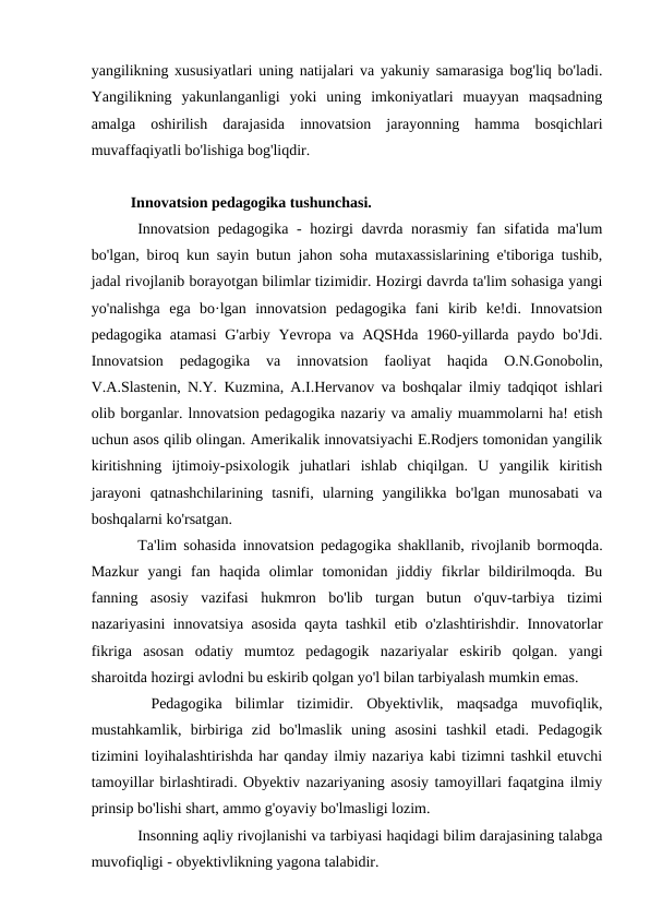 yangilikning xususiyatlari uning natijalari va yakuniy samarasiga bog'liq bo'ladi.
Yangilikning  yakunlanganligi  yoki  uning  imkoniyatlari  muayyan  maqsadning
amalga  oshirilish  darajasida  innovatsion  jarayonning  hamma  bosqichlari
muvaffaqiyatli bo'lishiga bog'liqdir. 
Innovatsion pedagogika tushunchasi.
Innovatsion pedagogika - hozirgi  davrda norasmiy fan sifatida ma'lum
bo'lgan, biroq kun sayin butun jahon soha mutaxassislarining e'tiboriga tushib,
jadal rivojlanib borayotgan bilimlar tizimidir. Hozirgi davrda ta'lim sohasiga yangi
yo'nalishga  ega  bo·lgan  innovatsion  pedagogika  fani  kirib  ke!di.  Innovatsion
pedagogika atamasi  G'arbiy Yevropa va AQSHda 1960-yillarda  paydo bo'Jdi.
Innovatsion  pedagogika  va  innovatsion  faoliyat  haqida  O.N.Gonobolin,
V.A.Slastenin, N.Y. Kuzmina, A.I.Hervanov va boshqalar ilmiy tadqiqot ishlari
olib borganlar. lnnovatsion pedagogika nazariy va amaliy muammolarni ha! etish
uchun asos qilib olingan. Amerikalik innovatsiyachi E.Rodjers tomonidan yangilik
kiritishning  ijtimoiy-psixologik  juhatlari  ishlab  chiqilgan.  U  yangilik  kiritish
jarayoni  qatnashchilarining  tasnifi,  ularning  yangilikka  bo'lgan  munosabati  va
boshqalarni ko'rsatgan. 
Ta'lim sohasida innovatsion pedagogika shakllanib, rivojlanib bormoqda.
Mazkur  yangi  fan  haqida  olimlar  tomonidan  jiddiy  fikrlar  bildirilmoqda.  Bu
fanning  asosiy  vazifasi  hukmron  bo'lib  turgan  butun  o'quv-tarbiya  tizimi
nazariyasini innovatsiya asosida qayta tashkil etib o'zlashtirishdir. Innovatorlar
fikriga  asosan  odatiy  mumtoz  pedagogik  nazariyalar  eskirib  qolgan.  yangi
sharoitda hozirgi avlodni bu eskirib qolgan yo'l bilan tarbiyalash mumkin emas.
 Pedagogika  bilimlar  tizimidir.  Obyektivlik,  maqsadga  muvofiqlik,
mustahkamlik,  birbiriga  zid  bo'lmaslik  uning  asosini  tashkil  etadi.  Pedagogik
tizimini loyihalashtirishda har qanday ilmiy nazariya kabi tizimni tashkil etuvchi
tamoyillar birlashtiradi. Obyektiv nazariyaning asosiy tamoyillari faqatgina ilmiy
prinsip bo'lishi shart, ammo g'oyaviy bo'lmasligi lozim. 
Insonning aqliy rivojlanishi va tarbiyasi haqidagi bilim darajasining talabga
muvofiqligi - obyektivlikning yagona talabidir. 
