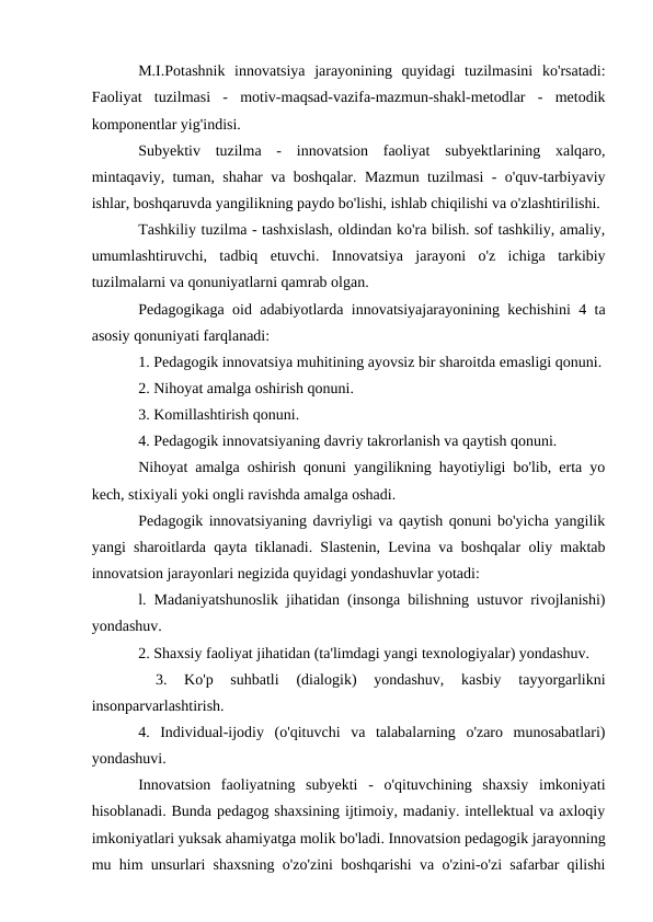 M.I.Potashnik  innovatsiya  jarayonining  quyidagi  tuzilmasini  ko'rsatadi:
Faoliyat  tuzilmasi  -  motiv-maqsad-vazifa-mazmun-shakl-metodlar  -  metodik
komponentlar yig'indisi. 
Subyektiv  tuzilma  -  innovatsion  faoliyat  subyektlarining  xalqaro,
mintaqaviy, tuman, shahar va boshqalar. Mazmun tuzilmasi - o'quv-tarbiyaviy
ishlar, boshqaruvda yangilikning paydo bo'lishi, ishlab chiqilishi va o'zlashtirilishi.
Tashkiliy tuzilma - tashxislash, oldindan ko'ra bilish. sof tashkiliy, amaliy,
umumlashtiruvchi,  tadbiq  etuvchi.  Innovatsiya  jarayoni  o'z  ichiga  tarkibiy
tuzilmalarni va qonuniyatlarni qamrab olgan. 
Pedagogikaga oid adabiyotlarda innovatsiyajarayonining kechishini 4 ta
asosiy qonuniyati farqlanadi: 
1. Pedagogik innovatsiya muhitining ayovsiz bir sharoitda emasligi qonuni.
2. Nihoyat amalga oshirish qonuni. 
3. Komillashtirish qonuni. 
4. Pedagogik innovatsiyaning davriy takrorlanish va qaytish qonuni. 
Nihoyat amalga oshirish qonuni yangilikning hayotiyligi bo'lib, erta yo
kech, stixiyali yoki ongli ravishda amalga oshadi. 
Pedagogik innovatsiyaning davriyligi va qaytish qonuni bo'yicha yangilik
yangi sharoitlarda qayta tiklanadi. Slastenin, Levina va boshqalar oliy maktab
innovatsion jarayonlari negizida quyidagi yondashuvlar yotadi: 
l. Madaniyatshunoslik jihatidan (insonga bilishning ustuvor rivojlanishi)
yondashuv. 
2. Shaxsiy faoliyat jihatidan (ta'limdagi yangi texnologiyalar) yondashuv.
 
3.  Ko'p  suhbatli  (dialogik)  yondashuv,  kasbiy  tayyorgarlikni
insonparvarlashtirish. 
4.  Individual-ijodiy  (o'qituvchi  va  talabalarning  o'zaro  munosabatlari)
yondashuvi. 
Innovatsion  faoliyatning  subyekti  -  o'qituvchining  shaxsiy  imkoniyati
hisoblanadi. Bunda pedagog shaxsining ijtimoiy, madaniy. intellektual va axloqiy
imkoniyatlari yuksak ahamiyatga molik bo'ladi. Innovatsion pedagogik jarayonning
mu him unsurlari shaxsning o'zo'zini boshqarishi va o'zini-o'zi safarbar qilishi

