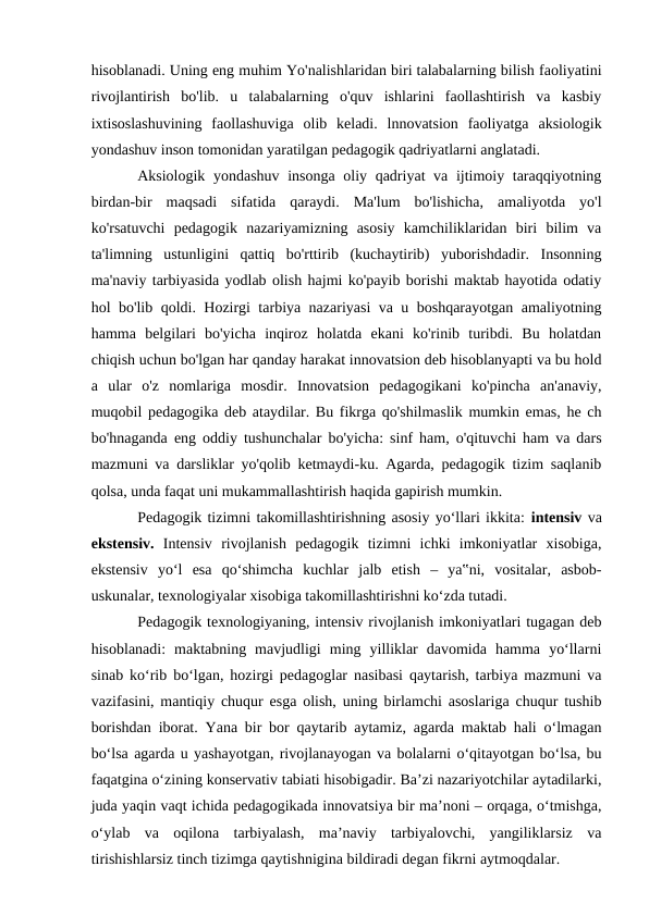 hisoblanadi. Uning eng muhim Yo'nalishlaridan biri talabalarning bilish faoliyatini
rivojlantirish  bo'lib.  u  talabalarning  o'quv  ishlarini  faollashtirish  va  kasbiy
ixtisoslashuvining  faollashuviga  olib  keladi.  lnnovatsion  faoliyatga  aksiologik
yondashuv inson tomonidan yaratilgan pedagogik qadriyatlarni anglatadi.
Aksiologik yondashuv insonga oliy qadriyat va ijtimoiy taraqqiyotning
birdan-bir  maqsadi  sifatida  qaraydi.  Ma'lum  bo'lishicha,  amaliyotda  yo'l
ko'rsatuvchi  pedagogik  nazariyamizning  asosiy  kamchiliklaridan  biri  bilim  va
ta'limning  ustunligini  qattiq  bo'rttirib  (kuchaytirib)  yuborishdadir.  Insonning
ma'naviy tarbiyasida yodlab olish hajmi ko'payib borishi maktab hayotida odatiy
hol bo'lib qoldi. Hozirgi tarbiya nazariyasi va u boshqarayotgan amaliyotning
hamma  belgilari  bo'yicha  inqiroz  holatda  ekani  ko'rinib  turibdi.  Bu  holatdan
chiqish uchun bo'lgan har qanday harakat innovatsion deb hisoblanyapti va bu hold
a  ular  o'z  nomlariga  mosdir.  Innovatsion  pedagogikani  ko'pincha  an'anaviy,
muqobil pedagogika deb ataydilar. Bu fikrga qo'shilmaslik mumkin emas, he ch
bo'hnaganda eng oddiy tushunchalar bo'yicha: sinf ham, o'qituvchi ham va dars
mazmuni va darsliklar yo'qolib ketmaydi-ku. Agarda, pedagogik tizim saqlanib
qolsa, unda faqat uni mukammallashtirish haqida gapirish mumkin.
Pedagogik tizimni takomillashtirishning asosiy yo‘llari ikkita: intensiv va
ekstensiv. Intensiv  rivojlanish  pedagogik  tizimni  ichki  imkoniyatlar  xisobiga,
ekstensiv  yo‘l  esa  qo‘shimcha  kuchlar  jalb  etish  –  ya‟ni,  vositalar,  asbob-
uskunalar, texnologiyalar xisobiga takomillashtirishni ko‘zda tutadi. 
Pedagogik texnologiyaning, intensiv rivojlanish imkoniyatlari tugagan deb
hisoblanadi:  maktabning  mavjudligi  ming  yilliklar  davomida  hamma  yo‘llarni
sinab ko‘rib bo‘lgan, hozirgi pedagoglar nasibasi qaytarish, tarbiya mazmuni va
vazifasini, mantiqiy chuqur esga olish, uning birlamchi asoslariga chuqur tushib
borishdan iborat. Yana bir bor qaytarib aytamiz, agarda maktab hali o‘lmagan
bo‘lsa agarda u yashayotgan, rivojlanayogan va bolalarni o‘qitayotgan bo‘lsa, bu
faqatgina o‘zining konservativ tabiati hisobigadir. Ba’zi nazariyotchilar aytadilarki,
juda yaqin vaqt ichida pedagogikada innovatsiya bir ma’noni – orqaga, o‘tmishga,
o‘ylab  va  oqilona  tarbiyalash,  ma’naviy  tarbiyalovchi,  yangiliklarsiz  va
tirishishlarsiz tinch tizimga qaytishnigina bildiradi degan fikrni aytmoqdalar. 
