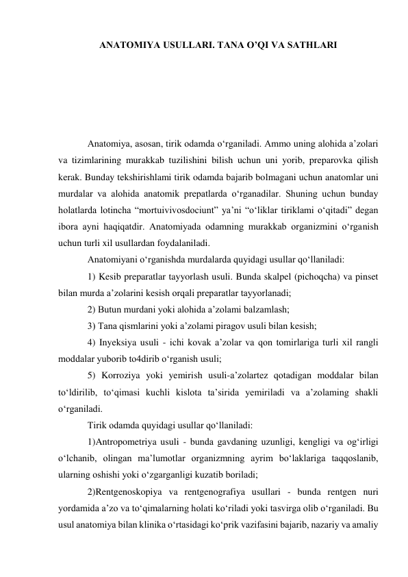 ANATOMIYA USULLARI. TANA O’QI VA SATHLARI 
 
 
 
 
 
Anatomiya, asosan, tirik odamda o‘rganiladi. Ammo uning alohida a’zolari 
va tizimlarining murakkab tuzilishini bilish uchun uni yorib, preparovka qilish 
kerak. Bunday tekshirishlami tirik odamda bajarib bolmagani uchun anatomlar uni 
murdalar va alohida anatomik prepatlarda o‘rganadilar. Shuning uchun bunday 
holatlarda lotincha “mortuivivosdociunt” ya’ni “o‘liklar tiriklami o‘qitadi” degan 
ibora ayni haqiqatdir. Anatomiyada odamning murakkab organizmini o‘rganish 
uchun turli xil usullardan foydalaniladi.  
Anatomiyani o‘rganishda murdalarda quyidagi usullar qo‘llaniladi:  
1) Kesib preparatlar tayyorlash usuli. Bunda skalpel (pichoqcha) va pinset 
bilan murda a’zolarini kesish orqali preparatlar tayyorlanadi;  
2) Butun murdani yoki alohida a’zolami balzamlash;  
3) Tana qismlarini yoki a’zolami piragov usuli bilan kesish;  
4) Inyeksiya usuli - ichi kovak a’zolar va qon tomirlariga turli xil rangli 
moddalar yuborib to4dirib o‘rganish usuli;  
5) Korroziya yoki yemirish usuli-a’zolartez qotadigan moddalar bilan 
to‘ldirilib, to‘qimasi kuchli kislota ta’sirida yemiriladi va a’zolaming shakli 
o‘rganiladi.  
Tirik odamda quyidagi usullar qo‘llaniladi:  
1)Antropometriya usuli - bunda gavdaning uzunligi, kengligi va og‘irligi 
o‘lchanib, olingan ma’lumotlar organizmning ayrim bo‘laklariga taqqoslanib, 
ularning oshishi yoki o‘zgarganligi kuzatib boriladi;  
2)Rentgenoskopiya va rentgenografiya usullari - bunda rentgen nuri 
yordamida a’zo va to‘qimalarning holati ko‘riladi yoki tasvirga olib o‘rganiladi. Bu 
usul anatomiya bilan klinika o‘rtasidagi ko‘prik vazifasini bajarib, nazariy va amaliy 
