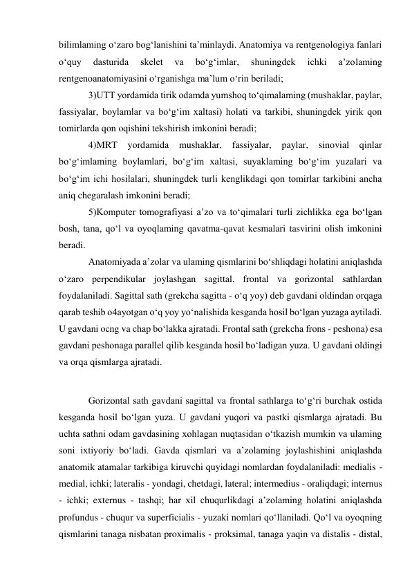 bilimlaming o‘zaro bog‘lanishini ta’minlaydi. Anatomiya va rentgenologiya fanlari 
o‘quy 
dasturida 
skelet 
va 
bo‘g‘imlar, 
shuningdek 
ichki 
a’zolaming 
rentgenoanatomiyasini o‘rganishga ma’lum o‘rin beriladi;  
3)UTT yordamida tirik odamda yumshoq to‘qimalaming (mushaklar, paylar, 
fassiyalar, boylamlar va bo‘g‘im xaltasi) holati va tarkibi, shuningdek yirik qon 
tomirlarda qon oqishini tekshirish imkonini beradi;  
4)MRT yordamida 
mushaklar, fassiyalar, paylar, sinovial qinlar 
bo‘g‘imlaming boylamlari, bo‘g‘im xaltasi, suyaklaming bo‘g‘im yuzalari va 
bo‘g‘im ichi hosilalari, shuningdek turli kenglikdagi qon tomirlar tarkibini ancha 
aniq chegaralash imkonini beradi;  
5)Komputer tomografiyasi a’zo va to‘qimalari turli zichlikka ega bo‘lgan 
bosh, tana, qo‘l va oyoqlaming qavatma-qavat kesmalari tasvirini olish imkonini 
beradi. 
Anatomiyada a’zolar va ulaming qismlarini bo‘shliqdagi holatini aniqlashda 
o‘zaro perpendikular joylashgan sagittal, frontal va gorizontal sathlardan 
foydalaniladi. Sagittal sath (grekcha sagitta - o‘q yoy) deb gavdani oldindan orqaga 
qarab teshib o4ayotgan o‘q yoy yo‘nalishida kesganda hosil bo‘lgan yuzaga aytiladi. 
U gavdani ocng va chap bo‘lakka ajratadi. Frontal sath (grekcha frons - peshona) esa 
gavdani peshonaga parallel qilib kesganda hosil bo‘ladigan yuza. U gavdani oldingi 
va orqa qismlarga ajratadi. 
 
Gorizontal sath gavdani sagittal va frontal sathlarga to‘g‘ri burchak ostida 
kesganda hosil bo‘lgan yuza. U gavdani yuqori va pastki qismlarga ajratadi. Bu 
uchta sathni odam gavdasining xohlagan nuqtasidan o‘tkazish mumkin va ulaming 
soni ixtiyoriy bo‘ladi. Gavda qismlari va a’zolaming joylashishini aniqlashda 
anatomik atamalar tarkibiga kiruvchi quyidagi nomlardan foydalaniladi: medialis - 
medial, ichki; lateralis - yondagi, chetdagi, lateral; intermedius - oraliqdagi; internus 
- ichki; externus - tashqi; har xil chuqurlikdagi a’zolaming holatini aniqlashda 
profundus - chuqur va superficialis - yuzaki nomlari qo‘llaniladi. Qo‘l va oyoqning 
qismlarini tanaga nisbatan proximalis - proksimal, tanaga yaqin va distalis - distal, 
