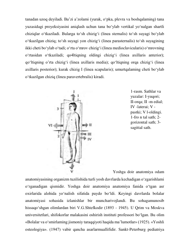 tanadan uzoq deyiladi. Ba’zi a’zolami (yurak, o‘pka, plevra va boshqalaming) tana 
yuzasidagi proyeksiyasini aniqlash uchun tana bo‘ylab vertikal yo‘nalgan shartli 
chiziqlar o‘tkaziladi. Bularga to‘sh chizig‘i (linea sternalis) to‘sh suyagi bo‘ylab 
o‘tkazilgan chiziq; to‘sh suyagi yon chizig‘i (linea parasternalis) to‘sh suyagining 
ikki cheti bo‘ylab o‘tadi; o‘rta o‘mrov chizig‘i (linea medioclavicularis) o‘mrovning 
o‘rtasidan o‘tkaziladi; qo4ltiqning oldingi chizig‘i (linea axillaris anterior); 
qo‘ltiqning o’rta chizig‘i (linea axillaris media); qo‘ltiqning orqa chizig‘i (linea 
axillaris posterior); kurak chizig I (linea scapularis); umurtqalaming cheti bo‘ylab 
o‘tkazilgan chiziq (linea paravertebralis) kiradi. 
 
1-rasm. Sathlar va 
yuzalar: I-yuqori; 
II-orqa; II -m edial; 
IV -laterai; V -
pastki; V l-oldingi. 
1-fro n tal sath; 2-
gorizontal sath; 3-
sagittal sath. 
 
 
 
 
Yoshga doir anatomiya odam 
anatomiyasining organizm tuzilishida turli yosh davrlarda kechadigan o‘zgarishlami 
o‘rganadigan qismidir. Yoshga doir anatomiya anatomiya fanida o‘tgan asr 
oxirlarida alohida yo‘nalish sifatida paydo bo‘ldi. Keyingi davrlarda bolalar 
anatomiyasi sohasida izlanishlar bir muncharivojlandi. Bu sohagamunosib 
hissaqo‘shgan olimlardan biri V.G.Shtefkodir (1893 - 1945). U Qrim va Moskva 
universitetlari, shifokorlar malakasini oshirish instituti professori bo‘lgan. Bu olim 
«Bolalar va o‘smirlaming jismoniy taraqqiyoti haqida ma’lumotlar» (1925). «Yoshli 
osteologiya». (1947) vabir qancha asarlarmuallifidir. Sankt-Peterburg pediatriya 
