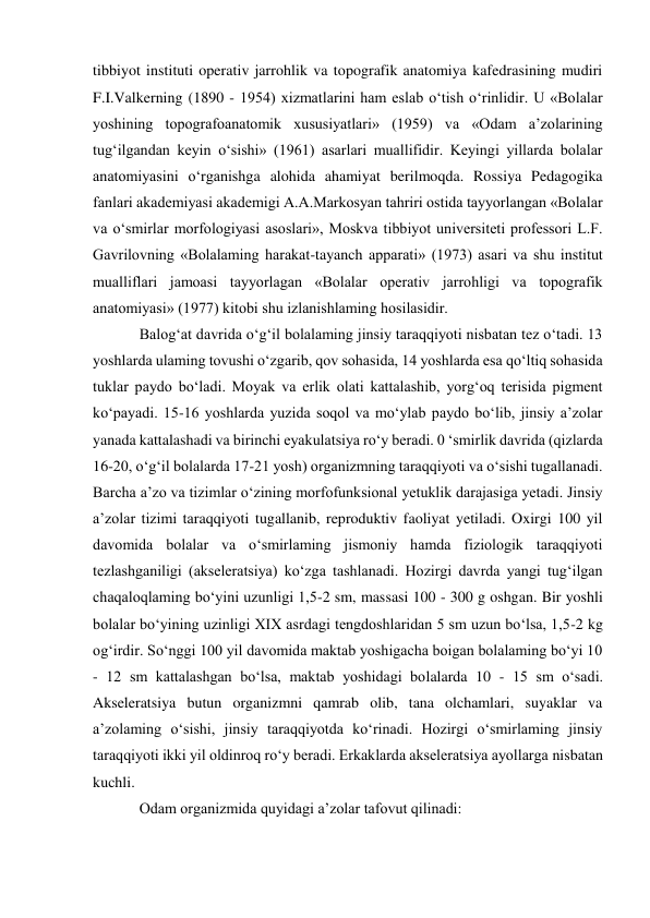 tibbiyot instituti operativ jarrohlik va topografik anatomiya kafedrasining mudiri 
F.I.Valkerning (1890 - 1954) xizmatlarini ham eslab o‘tish o‘rinlidir. U «Bolalar 
yoshining topografoanatomik xususiyatlari» (1959) va «Odam a’zolarining 
tug‘ilgandan keyin o‘sishi» (1961) asarlari muallifidir. Keyingi yillarda bolalar 
anatomiyasini o‘rganishga alohida ahamiyat berilmoqda. Rossiya Pedagogika 
fanlari akademiyasi akademigi A.A.Markosyan tahriri ostida tayyorlangan «Bolalar 
va o‘smirlar morfologiyasi asoslari», Moskva tibbiyot universiteti professori L.F. 
Gavrilovning «Bolalaming harakat-tayanch apparati» (1973) asari va shu institut 
mualliflari jamoasi tayyorlagan «Bolalar operativ jarrohligi va topografik 
anatomiyasi» (1977) kitobi shu izlanishlaming hosilasidir. 
Balog‘at davrida o‘g‘il bolalaming jinsiy taraqqiyoti nisbatan tez o‘tadi. 13 
yoshlarda ulaming tovushi o‘zgarib, qov sohasida, 14 yoshlarda esa qo‘ltiq sohasida 
tuklar paydo bo‘ladi. Moyak va erlik olati kattalashib, yorg‘oq terisida pigment 
ko‘payadi. 15-16 yoshlarda yuzida soqol va mo‘ylab paydo bo‘lib, jinsiy a’zolar 
yanada kattalashadi va birinchi eyakulatsiya ro‘y beradi. 0 ‘smirlik davrida (qizlarda 
16-20, o‘g‘il bolalarda 17-21 yosh) organizmning taraqqiyoti va o‘sishi tugallanadi. 
Barcha a’zo va tizimlar o‘zining morfofunksional yetuklik darajasiga yetadi. Jinsiy 
a’zolar tizimi taraqqiyoti tugallanib, reproduktiv faoliyat yetiladi. Oxirgi 100 yil 
davomida bolalar va o‘smirlaming jismoniy hamda fiziologik taraqqiyoti 
tezlashganiligi (akseleratsiya) ko‘zga tashlanadi. Hozirgi davrda yangi tug‘ilgan 
chaqaloqlaming bo‘yini uzunligi 1,5-2 sm, massasi 100 - 300 g oshgan. Bir yoshli 
bolalar bo‘yining uzinligi XIX asrdagi tengdoshlaridan 5 sm uzun bo‘lsa, 1,5-2 kg 
og‘irdir. So‘nggi 100 yil davomida maktab yoshigacha boigan bolalaming bo‘yi 10 
- 12 sm kattalashgan bo‘lsa, maktab yoshidagi bolalarda 10 - 15 sm o‘sadi. 
Akseleratsiya butun organizmni qamrab olib, tana olchamlari, suyaklar va 
a’zolaming o‘sishi, jinsiy taraqqiyotda ko‘rinadi. Hozirgi o‘smirlaming jinsiy 
taraqqiyoti ikki yil oldinroq ro‘y beradi. Erkaklarda akseleratsiya ayollarga nisbatan 
kuchli.  
Odam organizmida quyidagi a’zolar tafovut qilinadi:  
