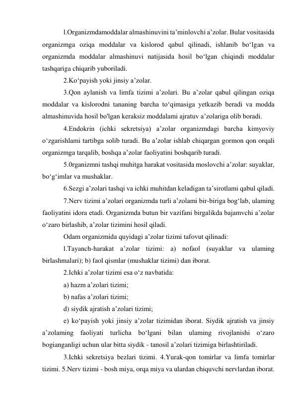 l.Organizmdamoddalar almashinuvini ta’minlovchi a’zolar. Bular vositasida 
organizmga oziqa moddalar va kislorod qabul qilinadi, ishlanib bo‘lgan va 
organizmda moddalar almashinuvi natijasida hosil bo‘lgan chiqindi moddalar 
tashqariga chiqarib yuboriladi.  
2.Ko‘payish yoki jinsiy a’zolar.  
3.Qon aylanish va limfa tizimi a’zolari. Bu a’zolar qabul qilingan oziqa 
moddalar va kislorodni tananing barcha to‘qimasiga yetkazib beradi va modda 
almashinuvida hosil bo'lgan keraksiz moddalami ajratuv a’zolariga olib boradi.  
4.Endokrin (ichki sekretsiya) a’zolar organizmdagi barcha kimyoviy 
o‘zgarishlami tartibga solib turadi. Bu a’zolar ishlab chiqargan gormon qon orqali 
organizmga tarqalib, boshqa a’zolar faoliyatini boshqarib turadi.  
5.0rganizmni tashqi muhitga harakat vositasida moslovchi a’zolar: suyaklar, 
bo‘g‘imlar va mushaklar.  
6.Sezgi a’zolari tashqi va ichki muhitdan keladigan ta’sirotlami qabul qiladi.  
7.Nerv tizimi a’zolari organizmda turli a’zolami bir-biriga bog‘lab, ulaming 
faoliyatini idora etadi. Organizmda butun bir vazifani birgalikda bajamvchi a’zolar 
o‘zaro birlashib, a’zolar tizimini hosil qiladi.  
Odam organizmida quyidagi a’zolar tizimi tafovut qilinadi:  
l.Tayanch-harakat a’zolar tizimi: a) nofaol (suyaklar va ulaming 
birlashmalari); b) faol qismlar (mushaklar tizimi) dan iborat.  
2.Ichki a’zolar tizimi esa o‘z navbatida:  
a) hazm a’zolari tizimi;  
b) nafas a’zolari tizimi;  
d) siydik ajratish a’zolari tizimi;  
e) ko‘payish yoki jinsiy a’zolar tizimidan iborat. Siydik ajratish va jinsiy 
a’zolaming faoliyati turlicha bo‘lgani bilan ulaming rivojlanishi o‘zaro 
bogianganligi uchun ular bitta siydik - tanosil a’zolari tizimiga birlashtiriladi.  
3.Ichki sekretsiya bezlari tizimi. 4.Yurak-qon tomirlar va limfa tomirlar 
tizimi. 5.Nerv tizimi - bosh miya, orqa miya va ulardan chiquvchi nervlardan iborat.  
