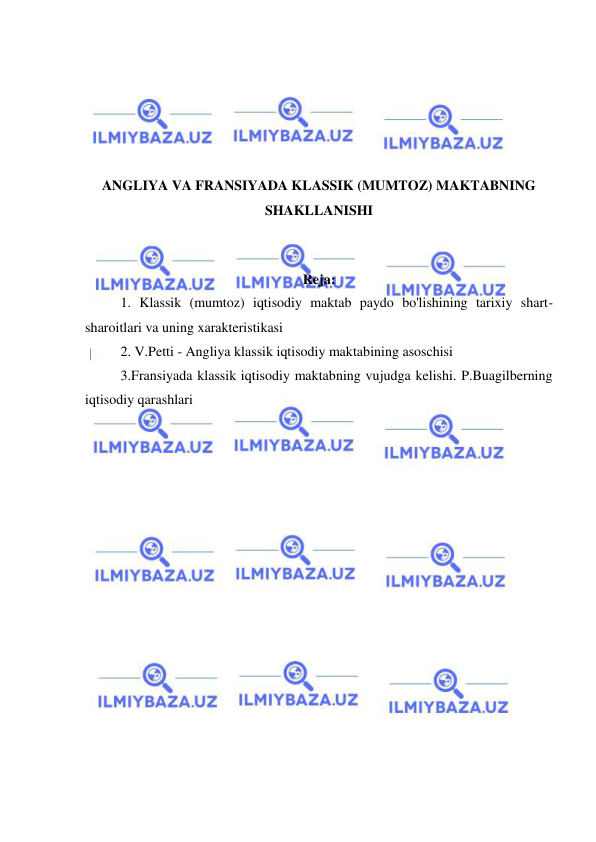  
 
 
 
 
 
 
ANGLIYA VA FRANSIYADA KLASSIK (MUMTOZ) MAKTABNING 
SHAKLLANISHI 
 
 
Reja: 
 
1. Klassik (mumtoz) iqtisodiy maktab paydo bo'lishining tarixiy shart-
sharoitlari va uning xarakteristikasi 
 
2. V.Petti - Angliya klassik iqtisodiy maktabining asoschisi 
 
3.Fransiyada klassik iqtisodiy maktabning vujudga kelishi. P.Buagilberning 
iqtisodiy qarashlari 
 
 
 
 
 
 
 
 
 
 
 
 
 
 
 
