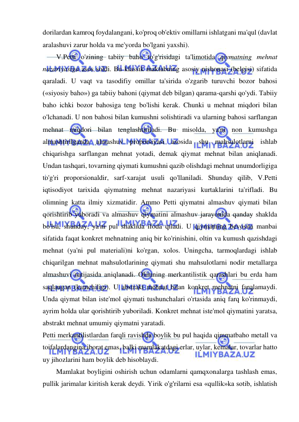  
 
dorilardan kamroq foydalangani, ko'proq ob'ektiv omillarni ishlatgani ma'qul (davlat 
aralashuvi zarur holda va me'yorda bo'lgani yaxshi).  
V.Petti o'zining tabiiy baho to'g'risidagi ta'limotida qiymatning mehnat 
nazariyasiga asos soldi. Bu klassik maktabning asosiy nishonasi (belgisi) sifatida 
qaraladi. U vaqt va tasodifiy omillar ta'sirida o'zgarib turuvchi bozor bahosi 
(«siyosiy baho») ga tabiiy bahoni (qiymat deb bilgan) qarama-qarshi qo'ydi. Tabiiy 
baho ichki bozor bahosiga teng bo'lishi kerak. Chunki u mehnat miqdori bilan 
o'lchanadi. U non bahosi bilan kumushni solishtiradi va ularning bahosi sarflangan 
mehnat miqdori bilan tenglashtiriladi. Bu misolda, ya'ni non kumushga 
almashtirilganda almashuv proporsiyasi asosida shu mahsulotlarni ishlab 
chiqarishga sarflangan mehnat yotadi, demak qiymat mehnat bilan aniqlanadi. 
Undan tashqari, tovarning qiymati kumushni qazib olishdagi mehnat unumdorligiga 
to'g'ri proporsionaldir, sarf-xarajat usuli qo'llaniladi. Shunday qilib, V.Petti 
iqtisodiyot tarixida qiymatning mehnat nazariyasi kurtaklarini ta'rifladi. Bu 
olimning katta ilmiy xizmatidir. Ammo Petti qiymatni almashuv qiymati bilan 
qorishtirib yuboradi va almashuv qiymatini almashuv jarayonida qanday shaklda 
bo'lsa, shunday, ya'ni pul shaklida ifoda qiladi. U qiymatning bevosita manbai 
sifatida faqat konkret mehnatning aniq bir ko'rinishini, oltin va kumush qazishdagi 
mehnat (ya'ni pul materiali)ni ko'rgan, xolos. Uningcha, tarmoqlardagi ishlab 
chiqarilgan mehnat mahsulotlarining qiymati shu mahsulotlarni nodir metallarga 
almashuvi natijasida aniqlanadi. Olimning merkantilistik qarashlari bu erda ham 
saqlangan (kamchiligi). U abstrakt mehnat bilan konkret mehnatni farqlamaydi. 
Unda qiymat bilan iste'mol qiymati tushunchalari o'rtasida aniq farq ko'rinmaydi, 
ayrim holda ular qorishtirib yuboriladi. Konkret mehnat iste'mol qiymatini yaratsa, 
abstrakt mehnat umumiy qiymatni yaratadi.  
Petti merkantilistlardan farqli ravishda boylik bu pul haqida qimmatbaho metall va 
toifalardangina iborat emas, balki mamlakatdagi erlar, uylar, kemalar, tovarlar hatto 
uy jihozlarini ham boylik deb hisoblaydi.  
Mamlakat boyligini oshirish uchun odamlarni qamqxonalarga tashlash emas, 
pullik jarimalar kiritish kerak deydi. Yirik o'g'rilarni esa «qullik»ka sotib, ishlatish 
