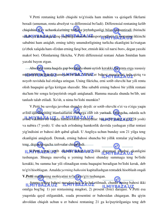  
 
V.Petti rentaning kelib chiqishi to'g'risida ham muhim va qiziqarli fikrlarni 
beradi (umuman, renta absolyut va differensial bo'ladi). Differensial rentaning kelib 
chiqishini u er uchastkalarining turlicha joylashganligi bilan tushuntiradi (birinchi 
sabab, ya'ni bozorga uzoq-yaqinligi, masofa, transport sarflari). U rentaning ikkinchi 
sababini ham aniqlab, erning tabiiy unumdorligining turlicha ekanligini ko'rsatgan 
(o'zbek xalqida ham «Erdan erning farqi bor, etmish ikki xil narxi bor», degan yaxshi 
makol bor). Olimlarning fikricha, V.Petti differensial rentani Adam Smitdan ham 
yaxshi bayon etgan.  
Absolyut renta haqida gap borganda shuni aytish kerakki, bu renta erga xususiy 
mulkchilik bo'lganda namoyon bo'ladi. V.Petti er bahosi masalasini juda qiziq va 
noyob ravishda hal etishga uringan. Uning fikricha, erni sotib oluvchi har yili renta 
olish huquqini qo'lga kiritgan shaxsdir. Shu sababli erning bahosi bir yillik rentani 
ma'lum bir songa ko'paytirish orqali aniqlanadi. Hamma masala shunda bo'lib, uni 
tanlash talab etiladi. Xo'sh, u nima bo'lishi mumkin?  
V.Petti bu savolga javoban shunday deydi: er sotib oluvchi o'zi va o'ziga yaqin 
avlod-ajdodlarining manfaatlarini e'tiborga olib ish yuritadi. Uningcha, odatda uch 
avlod vakillari bir vaqtda hamkorlikda yashaydilar: buva (50 yosh), o'g'il (28 yosh) 
va nabira (7 yosh). U shu uch avlodning hamkorlik davrida yashagan yillar rentasi 
yig'indisini er bahosi deb qabul qiladi. U Angliya uchun bunday son 21 yilga teng 
ekanligini aniqlaydi. Demak, erning bahosi shuncha bir yillik rentalar yig'indisiga 
teng, degan qisqacha xulosalar chiqariladi.  
V.Petti yerni sotib oluvchi uchun yer yillik daromad manbai ekanligini 
tushungan. Shunga muvofiq u yerning bahosi shunday summaga teng bo'lishi 
kerakki, bu summa har yili olinadigan renta huquqini beradigan bo'lishi kerak, deb 
to'g'ri hisoblagan. Amalda yerning bahosini kapitallashgan rentadek hisoblash orqali 
V.Petti masalaning mohiyatini to'la va to'g'ri tushungan.  
Ammo erning bahosi masalasi hali to'la hal etilmadi, chunki erning bahosi ikki 
omilga bog'liq: 1) yer rentasining miqdori, 2) prosent (foiz) darajasi. V.Petti esa 
yuqorida qayd etilganidek, ssuda prosentini er bahosidan chiqargan. Bu qiyin 
ahvoldan chiqish uchun u er bahosi rentaning 21 ga ko'paytirilganiga teng deb 
