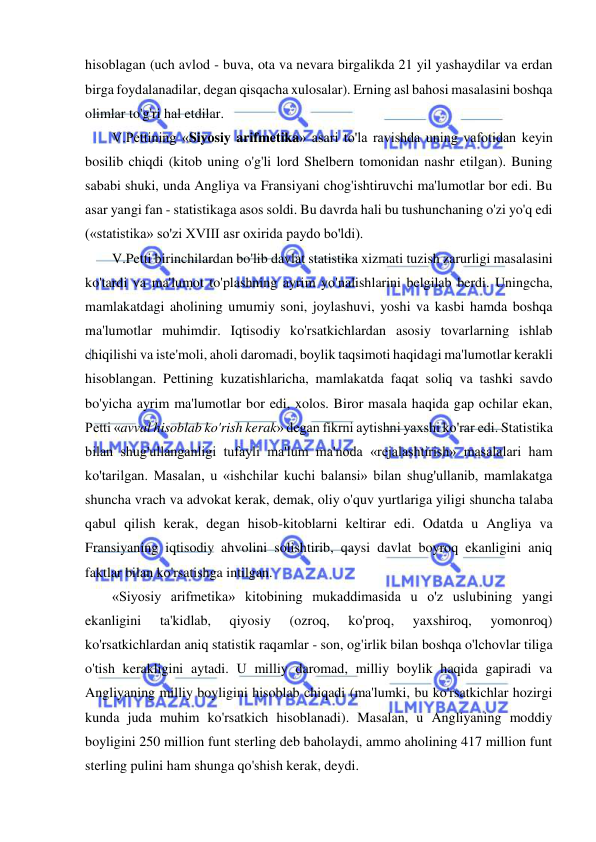  
 
hisoblagan (uch avlod - buva, ota va nevara birgalikda 21 yil yashaydilar va erdan 
birga foydalanadilar, degan qisqacha xulosalar). Erning asl bahosi masalasini boshqa 
olimlar to'g'ri hal etdilar.  
V.Pettining «Siyosiy arifmetika» asari to'la ravishda uning vafotidan keyin 
bosilib chiqdi (kitob uning o'g'li lord Shelbern tomonidan nashr etilgan). Buning 
sababi shuki, unda Angliya va Fransiyani chog'ishtiruvchi ma'lumotlar bor edi. Bu 
asar yangi fan - statistikaga asos soldi. Bu davrda hali bu tushunchaning o'zi yo'q edi 
(«statistika» so'zi XVIII asr oxirida paydo bo'ldi).  
V.Petti birinchilardan bo'lib davlat statistika xizmati tuzish zarurligi masalasini 
ko'tardi va ma'lumot to'plashning ayrim yo'nalishlarini belgilab berdi. Uningcha, 
mamlakatdagi aholining umumiy soni, joylashuvi, yoshi va kasbi hamda boshqa 
ma'lumotlar muhimdir. Iqtisodiy ko'rsatkichlardan asosiy tovarlarning ishlab 
chiqilishi va iste'moli, aholi daromadi, boylik taqsimoti haqidagi ma'lumotlar kerakli 
hisoblangan. Pettining kuzatishlaricha, mamlakatda faqat soliq va tashki savdo 
bo'yicha ayrim ma'lumotlar bor edi, xolos. Biror masala haqida gap ochilar ekan, 
Petti «avval hisoblab ko'rish kerak» degan fikrni aytishni yaxshi ko'rar edi. Statistika 
bilan shug'ullanganligi tufayli ma'lum ma'noda «rejalashtirish» masalalari ham 
ko'tarilgan. Masalan, u «ishchilar kuchi balansi» bilan shug'ullanib, mamlakatga 
shuncha vrach va advokat kerak, demak, oliy o'quv yurtlariga yiligi shuncha talaba 
qabul qilish kerak, degan hisob-kitoblarni keltirar edi. Odatda u Angliya va 
Fransiyaning iqtisodiy ahvolini solishtirib, qaysi davlat boyroq ekanligini aniq 
faktlar bilan ko'rsatishga intilgan.  
«Siyosiy arifmetika» kitobining mukaddimasida u o'z uslubining yangi 
ekanligini 
ta'kidlab, 
qiyosiy 
(ozroq, 
ko'proq, 
yaxshiroq, 
yomonroq) 
ko'rsatkichlardan aniq statistik raqamlar - son, og'irlik bilan boshqa o'lchovlar tiliga 
o'tish kerakligini aytadi. U milliy daromad, milliy boylik haqida gapiradi va 
Angliyaning milliy boyligini hisoblab chiqadi (ma'lumki, bu ko'rsatkichlar hozirgi 
kunda juda muhim ko'rsatkich hisoblanadi). Masalan, u Angliyaning moddiy 
boyligini 250 million funt sterling deb baholaydi, ammo aholining 417 million funt 
sterling pulini ham shunga qo'shish kerak, deydi.  
