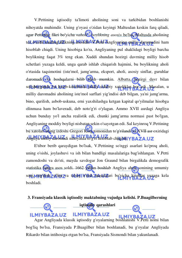  
 
V.Pettining iqtisodiy ta'limoti aholining soni va tarkibidan boshlanishi 
nihoyatda muhimdir. Uning g'oyasi o'zidan keyingi Maltusdan keskin farq qiladi, 
agar Pettining fikri bo'yicha «aholi - boylikning asosi» bo'lsa, Maltusda aholining 
tez o'sishi kambag'allikning asosidir. V.Petti Angliyaning milliy daromadini ham 
hisoblab chiqdi. Uning hisobiga ko'ra, Angliyaning pul shaklidagi boyligi barcha 
boylikning faqat 3% teng ekan. Xuddi shundan hozirgi davrning milliy hisob 
schetlari yuzaga keldi, unga qarab ishlab chiqarish hajmini, bu boylikning aholi 
o'rtasida taqsimotini (iste'mol, jamg'arma, eksport, aholi, asosiy sinflar, guruhlar 
daromadi) va boshqalarni bilib olish mumkin. Albatta, hozirgi davr bilan 
solishtirganda bu hisob-kitoblarda jiddiy uslubiy xatoliklar bor edi. Masalan, u 
milliy daromadni aholining iste'mol sarflari yig'indisi deb bilgan, ya'ni jamg'arma, 
bino, qurilish, asbob-uskuna, erni yaxshilashga ketgan kapital qo'yilmalar hisobga 
olinmasa ham bo'laveradi, deb noto'g'ri o'ylagan. Ammo XVII asrdagi Angliya 
uchun bunday yo'l ancha realistik edi, chunki jamg'arma normasi past bo'lgan, 
Angliyaning moddiy boyligi nisbatan sekin o'sayotgan edi. Sal keyinroq V.Pettining 
bu xatolari uning izdoshi Gregori King tomonidan to'g'rilandi va XVII asr oxiridagi 
Angliya milliy daromadi nihoyatda to'g'ri hisoblab chiqildi.  
E'tibor berib qaraydigan bo'lsak, V.Pettining so'nggi asarlari ko'proq aholi, 
uning o'sishi, joylashuvi va ish bilan bandligi masalalariga bag'ishlangan. V.Petti 
zamondoshi va do'sti, mayda savdogar Jon Graund bilan birgalikda demografik 
statistika faniga asos soldi. 1662 yildan boshlab Angliya aholi sonining umumiy 
soni, tug'ilish, o'lim va tabiiy o'sish masalalari bo'yicha kitoblar yuzaga kela 
boshladi.  
 
3. Fransiyada klassik iqtisodiy maktabning vujudga kelishi. P.Buagilberning 
iqtisodiy qarashlari 
 
Agar Angliyada klassik iqtisodiy g'oyalarning boshlanishi V.Petti nomi bilan 
bog'liq bo'lsa, Fransiyada P.Buagilber bilan boshlanadi, bu g'oyalar Angliyada 
Rikardo bilan intihosiga etgan bo'lsa, Fransiyada Sismondi bilan yakunlanadi.  
