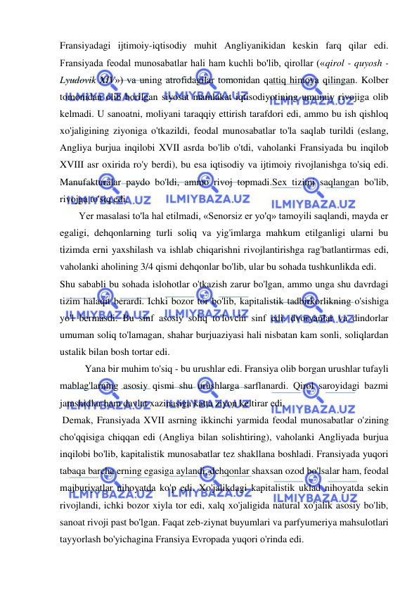  
 
Fransiyadagi ijtimoiy-iqtisodiy muhit Angliyanikidan keskin farq qilar edi. 
Fransiyada feodal munosabatlar hali ham kuchli bo'lib, qirollar («qirol - quyosh - 
Lyudovik XIV») va uning atrofidagilar tomonidan qattiq himoya qilingan. Kolber 
tomonidan olib borilgan siyosat mamlakat iqtisodiyotining umumiy rivojiga olib 
kelmadi. U sanoatni, moliyani taraqqiy ettirish tarafdori edi, ammo bu ish qishloq 
xo'jaligining ziyoniga o'tkazildi, feodal munosabatlar to'la saqlab turildi (eslang, 
Angliya burjua inqilobi XVII asrda bo'lib o'tdi, vaholanki Fransiyada bu inqilob 
XVIII asr oxirida ro'y berdi), bu esa iqtisodiy va ijtimoiy rivojlanishga to'siq edi. 
Manufakturalar paydo bo'ldi, ammo rivoj topmadi.Sex tizimi saqlangan bo'lib, 
rivojga to'siq edi.  
Yer masalasi to'la hal etilmadi, «Senorsiz er yo'q» tamoyili saqlandi, mayda er 
egaligi, dehqonlarning turli soliq va yig'imlarga mahkum etilganligi ularni bu 
tizimda erni yaxshilash va ishlab chiqarishni rivojlantirishga rag'batlantirmas edi, 
vaholanki aholining 3/4 qismi dehqonlar bo'lib, ular bu sohada tushkunlikda edi.  
Shu sababli bu sohada islohotlar o'tkazish zarur bo'lgan, ammo unga shu davrdagi 
tizim halaqit berardi. Ichki bozor tor bo'lib, kapitalistik tadbirkorlikning o'sishiga 
yo'l bermasdi. Bu sinf asosiy soliq to'lovchi sinf edi, dvoryanlar va dindorlar 
umuman soliq to'lamagan, shahar burjuaziyasi hali nisbatan kam sonli, soliqlardan 
ustalik bilan bosh tortar edi. 
  
Yana bir muhim to'siq - bu urushlar edi. Fransiya olib borgan urushlar tufayli 
mablag'larning asosiy qismi shu urushlarga sarflanardi. Qirol saroyidagi bazmi 
jamshidlar ham davlat xazinasiga katta ziyon keltirar edi. 
 Demak, Fransiyada XVII asrning ikkinchi yarmida feodal munosabatlar o'zining 
cho'qqisiga chiqqan edi (Angliya bilan solishtiring), vaholanki Angliyada burjua 
inqilobi bo'lib, kapitalistik munosabatlar tez shakllana boshladi. Fransiyada yuqori 
tabaqa barcha erning egasiga aylandi, dehqonlar shaxsan ozod bo'lsalar ham, feodal 
majburiyatlar nihoyatda ko'p edi. Xo'jalikdagi kapitalistik uklad nihoyatda sekin 
rivojlandi, ichki bozor xiyla tor edi, xalq xo'jaligida natural xo'jalik asosiy bo'lib, 
sanoat rivoji past bo'lgan. Faqat zeb-ziynat buyumlari va parfyumeriya mahsulotlari 
tayyorlash bo'yichagina Fransiya Evropada yuqori o'rinda edi. 
