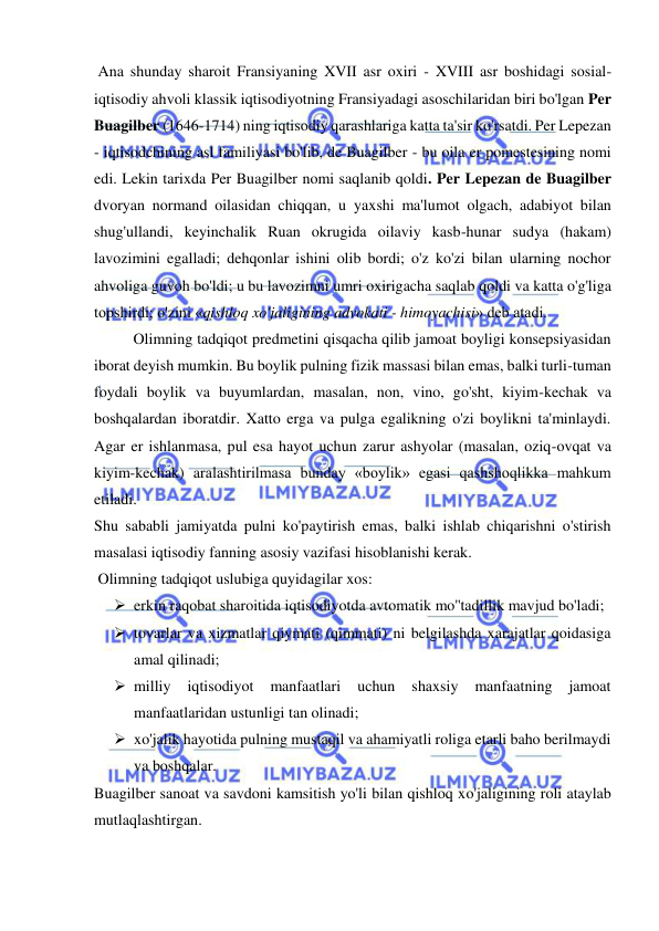 
 
 Ana shunday sharoit Fransiyaning XVII asr oxiri - XVIII asr boshidagi sosial-
iqtisodiy ahvoli klassik iqtisodiyotning Fransiyadagi asoschilaridan biri bo'lgan Per 
Buagilber (1646-1714) ning iqtisodiy qarashlariga katta ta'sir ko'rsatdi. Per Lepezan 
- iqtisodchining asl familiyasi bo'lib, de Buagilber - bu oila er pomestesining nomi 
edi. Lekin tarixda Per Buagilber nomi saqlanib qoldi. Per Lepezan de Buagilber 
dvoryan normand oilasidan chiqqan, u yaxshi ma'lumot olgach, adabiyot bilan 
shug'ullandi, keyinchalik Ruan okrugida oilaviy kasb-hunar sudya (hakam) 
lavozimini egalladi; dehqonlar ishini olib bordi; o'z ko'zi bilan ularning nochor 
ahvoliga guvoh bo'ldi; u bu lavozimni umri oxirigacha saqlab qoldi va katta o'g'liga 
topshirdi; o'zini «qishloq xo'jaligining advokati - himoyachisi» deb atadi.  
Olimning tadqiqot predmetini qisqacha qilib jamoat boyligi konsepsiyasidan 
iborat deyish mumkin. Bu boylik pulning fizik massasi bilan emas, balki turli-tuman 
foydali boylik va buyumlardan, masalan, non, vino, go'sht, kiyim-kechak va 
boshqalardan iboratdir. Xatto erga va pulga egalikning o'zi boylikni ta'minlaydi. 
Agar er ishlanmasa, pul esa hayot uchun zarur ashyolar (masalan, oziq-ovqat va 
kiyim-kechak) aralashtirilmasa bunday «boylik» egasi qashshoqlikka mahkum 
etiladi.  
Shu sababli jamiyatda pulni ko'paytirish emas, balki ishlab chiqarishni o'stirish 
masalasi iqtisodiy fanning asosiy vazifasi hisoblanishi kerak. 
 Olimning tadqiqot uslubiga quyidagilar xos:  
 erkin raqobat sharoitida iqtisodiyotda avtomatik mo''tadillik mavjud bo'ladi;  
 tovarlar va xizmatlar qiymati (qimmati) ni belgilashda xarajatlar qoidasiga 
amal qilinadi;  
 milliy 
iqtisodiyot 
manfaatlari 
uchun 
shaxsiy 
manfaatning 
jamoat 
manfaatlaridan ustunligi tan olinadi;  
 xo'jalik hayotida pulning mustaqil va ahamiyatli roliga etarli baho berilmaydi 
va boshqalar.  
Buagilber sanoat va savdoni kamsitish yo'li bilan qishloq xo'jaligining roli ataylab 
mutlaqlashtirgan.  
