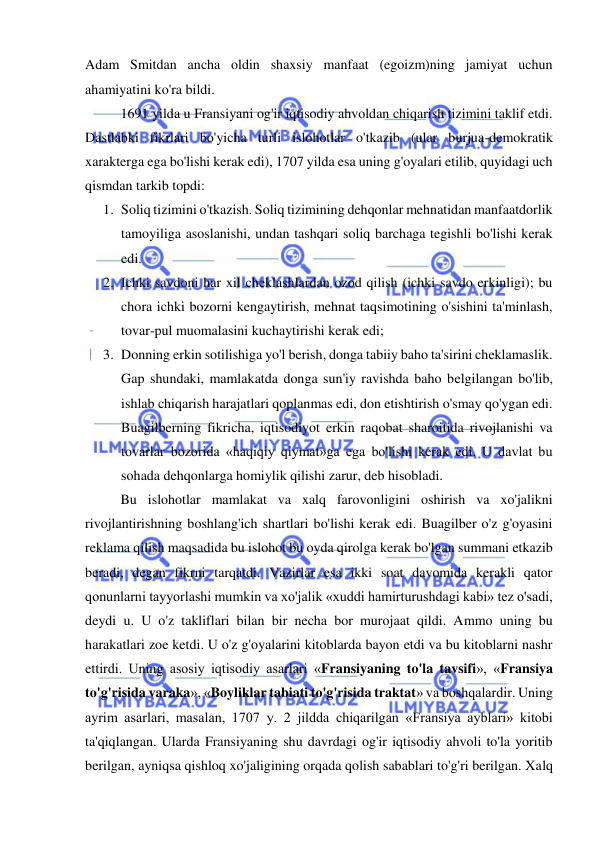  
 
Adam Smitdan ancha oldin shaxsiy manfaat (egoizm)ning jamiyat uchun 
ahamiyatini ko'ra bildi.  
1691 yilda u Fransiyani og'ir iqtisodiy ahvoldan chiqarish tizimini taklif etdi. 
Dastlabki fikrlari bo'yicha turli islohotlar o'tkazib (ular burjua-demokratik 
xarakterga ega bo'lishi kerak edi), 1707 yilda esa uning g'oyalari etilib, quyidagi uch 
qismdan tarkib topdi:  
1. Soliq tizimini o'tkazish. Soliq tizimining dehqonlar mehnatidan manfaatdorlik 
tamoyiliga asoslanishi, undan tashqari soliq barchaga tegishli bo'lishi kerak 
edi.  
2. Ichki savdoni har xil cheklashlardan ozod qilish (ichki savdo erkinligi); bu 
chora ichki bozorni kengaytirish, mehnat taqsimotining o'sishini ta'minlash, 
tovar-pul muomalasini kuchaytirishi kerak edi;  
3. Donning erkin sotilishiga yo'l berish, donga tabiiy baho ta'sirini cheklamaslik. 
Gap shundaki, mamlakatda donga sun'iy ravishda baho belgilangan bo'lib, 
ishlab chiqarish harajatlari qoplanmas edi, don etishtirish o'smay qo'ygan edi. 
Buagilberning fikricha, iqtisodiyot erkin raqobat sharoitida rivojlanishi va 
tovarlar bozorida «haqiqiy qiymat»ga ega bo'lishi kerak edi. U davlat bu 
sohada dehqonlarga homiylik qilishi zarur, deb hisobladi. 
  
Bu islohotlar mamlakat va xalq farovonligini oshirish va xo'jalikni 
rivojlantirishning boshlang'ich shartlari bo'lishi kerak edi. Buagilber o'z g'oyasini 
reklama qilish maqsadida bu islohot bu oyda qirolga kerak bo'lgan summani etkazib 
beradi, degan fikrni tarqatdi. Vazirlar esa ikki soat davomida kerakli qator 
qonunlarni tayyorlashi mumkin va xo'jalik «xuddi hamirturushdagi kabi» tez o'sadi, 
deydi u. U o'z takliflari bilan bir necha bor murojaat qildi. Ammo uning bu 
harakatlari zoe ketdi. U o'z g'oyalarini kitoblarda bayon etdi va bu kitoblarni nashr 
ettirdi. Uning asosiy iqtisodiy asarlari «Fransiyaning to'la tavsifi», «Fransiya 
to'g'risida varaka», «Boyliklar tabiati to'g'risida traktat» va boshqalardir. Uning 
ayrim asarlari, masalan, 1707 y. 2 jildda chiqarilgan «Fransiya ayblari» kitobi 
ta'qiqlangan. Ularda Fransiyaning shu davrdagi og'ir iqtisodiy ahvoli to'la yoritib 
berilgan, ayniqsa qishloq xo'jaligining orqada qolish sabablari to'g'ri berilgan. Xalq 
