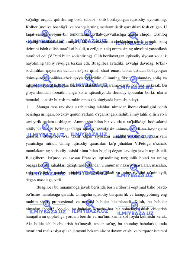  
 
xo'jaligi orqada qolishining bosh sababi - olib borilayotgan iqtisodiy siyosatning, 
Kolber (moliya boshlig'i) va boshqalarning merkantilistik qarashlari fosh etilgan. U 
faqat sanoat rivojini bir tomonlama qo'llab-quvvatlashga qarshi chiqdi. Qishloq 
xo'jaligi manfaatlarini himoya qildi, don eksportini cheklashga qarshi chiqdi, soliq 
tizimini isloh qilish tarafdori bo'ldi, u ezilgan xalq ommasining ahvolini yaxshilash 
tarafdori edi (V.Petti bilan solishtiring). Olib borilayotgan iqtisodiy siyosat xo'jalik 
hayotining tabiiy rivojiga teskari edi. Buagilber aytadiki, avvalgi davrdagi to'kin-
sochinlikni qaytarish uchun mo''jiza qilish shart emas, tabiat ustidan bo'layotgan 
doimiy zo'ravonlikka chek qo'yish etarlidir. Olimning fikricha, shunday soliq va 
iqtisodiy siyosat tadbirlari kerakki, ular tabiatga qarama-qarshi bo'lmasligi kerak. Bu 
g'oya shundan iboratki, unga ko'ra iqtisodiyotda shunday qonunlar borki, ularni 
bemalol, jazosiz buzish mumkin emas (ekologiyada ham shunday).  
Shunga mos ravishda u tabiatning talablari nimadan iborat ekanligini ochib 
berishga uringan, ob'ektiv qonuniyatlarni o'rganishga kirishib, ilmiy tahlil qilish yo'li 
sari yirik qadam tashlagan. Ammo shu bilan bir vaqtda u xo'jalikdagi hodisalarni 
tabiiy va tabiiy bo'lmaganlarga ajratib, avvalgisini himoya qildi va keyingisini 
qoraladi. Buagilber o'zi taklif etgan siyosatni amalda isbotlovchi nazariyani 
yaratishga intildi. Uning iqtisodiy qarashlari ko'p jihatdan V.Pettiga o'xshab, 
mamlakatning iqtisodiy o'sishi nima bilan bog'liq degan savolga javob topish edi. 
Buagilberni ko'proq va asosan Fransiya iqtisodining turg'unlik holati va uning 
orqaga ketishi sabablari qiziqtirardi. Bundan u umuman nazariy masalalar, masalan, 
xalq xo'jaligida qanday qonuniyatlar harakat qiladi va uning rivojini ta'minlaydi, 
degan masalaga o'tdi.  
Buagilber bu muammoga javob berishda bosh e'tiborni «optimal baho paydo 
bo'lishi» masalasiga qaratdi. Uningcha iqtisodiy barqarorlik va taraqqiyotning eng 
muhim sharti proporsional va normal baholar hisoblanadi. Xo'sh, bu baholar 
nimadan iborat? Avvalo, bu baholar o'rtacha har bir sohadagi ishlab chiqarish 
harajatlarini qoplashga yordam berishi va ma'lum kirim, sof foyda keltirishi kerak. 
Aks holda ishlab chiqarish bo'lmaydi, undan so'ng, bu shunday baholarki, unda 
tovarlarni realizasiya qilish jarayoni bekamu-ko'st davom etishi va barqaror iste'mol 
