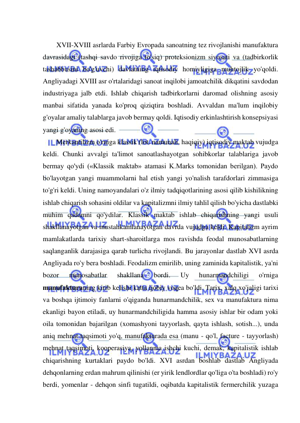  
 
 
XVII-XVIII asrlarda Farbiy Evropada sanoatning tez rivojlanishi manufaktura 
davrasidagi (tashqi savdo rivojiga to'siq) proteksionizm siyosati va (tadbirkorlik 
tashabbusini bo'g'uvchi) davlatning iqtisodiy homiyligiga muhtojlik yo'qoldi. 
Angliyadagi XVIII asr o'rtalaridagi sanoat inqilobi jamoatchilik dikqatini savdodan 
industriyaga jalb etdi. Ishlab chiqarish tadbirkorlarni daromad olishning asosiy 
manbai sifatida yanada ko'proq qiziqtira boshladi. Avvaldan ma'lum inqilobiy 
g'oyalar amaliy talablarga javob bermay qoldi. Iqtisodiy erkinlashtirish konsepsiyasi 
yangi g'oyaning asosi edi.  
Merkantilizm o'rniga klassik (lot. namunali, haqiqiy) iqtisodiy maktab vujudga 
keldi. Chunki avvalgi ta'limot sanoatlashayotgan sohibkorlar talablariga javob 
bermay qo'ydi («Klassik maktab» atamasi K.Marks tomonidan berilgan). Paydo 
bo'layotgan yangi muammolarni hal etish yangi yo'nalish tarafdorlari zimmasiga 
to'g'ri keldi. Uning namoyandalari o'z ilmiy tadqiqotlarining asosi qilib kishilikning 
ishlab chiqarish sohasini oldilar va kapitalizmni ilmiy tahlil qilish bo'yicha dastlabki 
muhim qadamni qo'ydilar. Klassik maktab ishlab chiqarishning yangi usuli 
shakllanayotgan va mustahkamlanayotgan davrda vujudga keldi. Kapitalizm ayrim 
mamlakatlarda tarixiy shart-sharoitlarga mos ravishda feodal munosabatlarning 
saqlanganlik darajasiga qarab turlicha rivojlandi. Bu jarayonlar dastlab XVI asrda 
Angliyada ro'y bera boshladi. Feodalizm emirilib, uning zaminida kapitalistik, ya'ni 
bozor 
munosabatlar 
shakllana 
bordi. 
Uy 
hunarmandchiligi 
o'rniga 
manufakturaning kirib kelishi katta ijobiy voqea bo'ldi. Tarix, xalq xo'jaligi tarixi 
va boshqa ijtimoiy fanlarni o'qiganda hunarmandchilik, sex va manufaktura nima 
ekanligi bayon etiladi, uy hunarmandchiligida hamma asosiy ishlar bir odam yoki 
oila tomonidan bajarilgan (xomashyoni tayyorlash, qayta ishlash, sotish...), unda 
aniq mehnat taqsimoti yo'q, manufakturada esa (manu - qo'l, facture - tayyorlash) 
mehnat taqsimoti, kooperasiya, yollanma ishchi kuchi, demak, kapitalistik ishlab 
chiqarishning kurtaklari paydo bo'ldi. XVI asrdan boshlab dastlab Angliyada 
dehqonlarning erdan mahrum qilinishi (er yirik lendlordlar qo'liga o'ta boshladi) ro'y 
berdi, yomenlar - dehqon sinfi tugatildi, oqibatda kapitalistik fermerchilik yuzaga 
