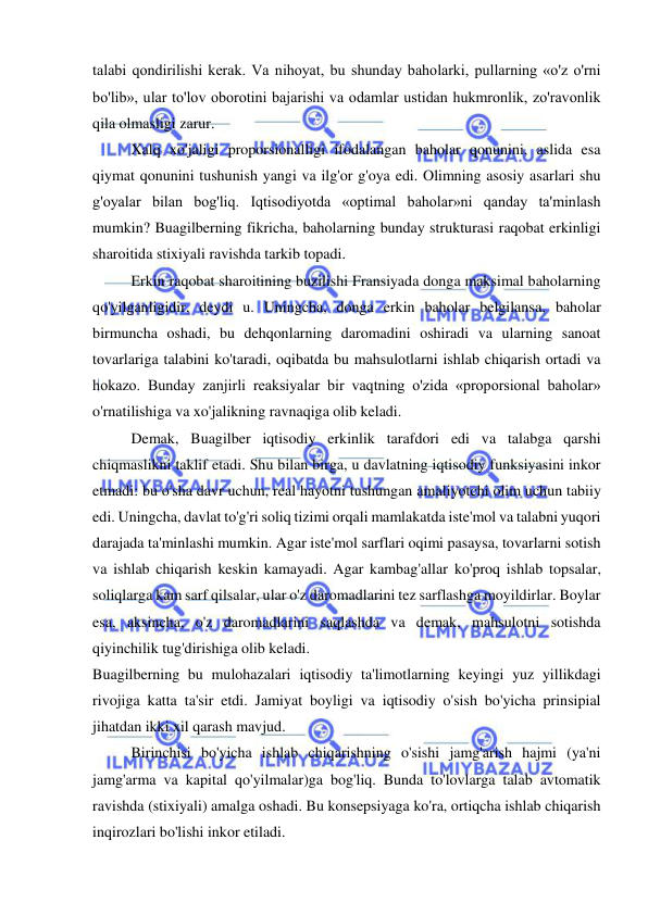  
 
talabi qondirilishi kerak. Va nihoyat, bu shunday baholarki, pullarning «o'z o'rni 
bo'lib», ular to'lov oborotini bajarishi va odamlar ustidan hukmronlik, zo'ravonlik 
qila olmasligi zarur.  
Xalq xo'jaligi proporsionalligi ifodalangan baholar qonunini, aslida esa 
qiymat qonunini tushunish yangi va ilg'or g'oya edi. Olimning asosiy asarlari shu 
g'oyalar bilan bog'liq. Iqtisodiyotda «optimal baholar»ni qanday ta'minlash 
mumkin? Buagilberning fikricha, baholarning bunday strukturasi raqobat erkinligi 
sharoitida stixiyali ravishda tarkib topadi.  
Erkin raqobat sharoitining buzilishi Fransiyada donga maksimal baholarning 
qo'yilganligidir, deydi u. Uningcha, donga erkin baholar belgilansa, baholar 
birmuncha oshadi, bu dehqonlarning daromadini oshiradi va ularning sanoat 
tovarlariga talabini ko'taradi, oqibatda bu mahsulotlarni ishlab chiqarish ortadi va 
hokazo. Bunday zanjirli reaksiyalar bir vaqtning o'zida «proporsional baholar» 
o'rnatilishiga va xo'jalikning ravnaqiga olib keladi.  
Demak, Buagilber iqtisodiy erkinlik tarafdori edi va talabga qarshi 
chiqmaslikni taklif etadi. Shu bilan birga, u davlatning iqtisodiy funksiyasini inkor 
etmadi: bu o'sha davr uchun, real hayotni tushungan amaliyotchi olim uchun tabiiy 
edi. Uningcha, davlat to'g'ri soliq tizimi orqali mamlakatda iste'mol va talabni yuqori 
darajada ta'minlashi mumkin. Agar iste'mol sarflari oqimi pasaysa, tovarlarni sotish 
va ishlab chiqarish keskin kamayadi. Agar kambag'allar ko'proq ishlab topsalar, 
soliqlarga kam sarf qilsalar, ular o'z daromadlarini tez sarflashga moyildirlar. Boylar 
esa, aksincha, o'z daromadlarini saqlashda va demak, mahsulotni sotishda 
qiyinchilik tug'dirishiga olib keladi.  
Buagilberning bu mulohazalari iqtisodiy ta'limotlarning keyingi yuz yillikdagi 
rivojiga katta ta'sir etdi. Jamiyat boyligi va iqtisodiy o'sish bo'yicha prinsipial 
jihatdan ikki xil qarash mavjud.  
Birinchisi bo'yicha ishlab chiqarishning o'sishi jamg'arish hajmi (ya'ni 
jamg'arma va kapital qo'yilmalar)ga bog'liq. Bunda to'lovlarga talab avtomatik 
ravishda (stixiyali) amalga oshadi. Bu konsepsiyaga ko'ra, ortiqcha ishlab chiqarish 
inqirozlari bo'lishi inkor etiladi.  
