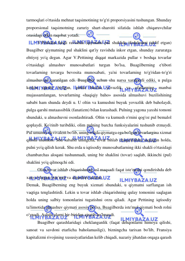  
 
tarmoqlari o'rtasida mehnat taqsimotining to'g'ri proporsiyasini tushungan. Shunday 
proporsional taqsimotning zaruriy shart-sharoiti sifatida ishlab chiqaruvchilar 
orasidagi erkin raqobat yotadi.  
V.Pettidan farqli ravishda (qiymatni pul shaklida ifodalashni taklif etgan) 
Buagilber qiymatning pul shaklini qat'iy ravishda inkor etgan, shunday zaruratga 
ehtiyoj yo'q degan. Agar V.Pettining diqqat markazida pullar v boshqa tovarlar 
o'rtasidagi almashuv munosabatlari turgan bo'lsa, Buagilberning e'tibori 
tovarlarning tovarga bevosita munosabati, ya'ni tovarlarning to'g'ridan-to'g'ri 
almashuviga qaratilgan edi. Buagilber uchun shu narsa xarakterli ediki, u pulga 
keskin 
qarshi 
bo'lgan, 
pulda 
barcha 
yovuzlik 
va 
ofatlarning 
manbai 
mujassamlangan, tovarlarning «haqiqiy baho» asosida almashuvi buzilishining 
sababi ham shunda deydi u. U oltin va kumushni buyuk yovuzlik deb baholaydi, 
pulga qarshi mutaassiblik (fanatizm) bilan kurashadi. Pulning yagona yaxshi tomoni 
shundaki, u almashuvni osonlashtiradi. Oltin va kumush o'rnini qog'oz pul bemalol 
qoplaydi. Ko'rinib turibdiki, olim pulning barcha funksiyalarini tushunib etmaydi. 
Pul umumiy ekvivalent bo'lib, uning rolida qiymatga ega bo'lgan tovarlargina xizmat 
qilishi mumkin. Shu sababli uningcha, tovar ishlab chiqarilishini saqlagan holda, 
pulni yo'q qilish kerak. Shu erda u iqtisodiy munosabatlarning ikki shakli o'rtasidagi 
chambarchas aloqani tushunmadi, uning bir shaklini (tovar) saqlab, ikkinchi (pul) 
shaklini yo'q qilmoqchi edi.  
Olim tovar ishlab chiqarishning asl maqsadi faqat iste'molni qondirishda deb 
xato o'ylagan (iste'mol va almashuv uchun). 
Demak, Buagilberning eng buyuk xizmati shundaki, u qiymatni sarflangan ish 
vaqtiga tenglashtirdi. Lekin u tovar ishlab chiqarishning qulay tomonini saqlagan 
holda uning salbiy tomonlarini tugatishni orzu qiladi. Agar Pettining iqtisodiy 
ta'limotida almashuv qiymati asosiy bo'lsa, Buagilberda iste'mol qiymati bosh rolni 
o'ynadi. Aslida ularni bir-biridan ajratib bo'lmaydi.  
Buagilber qarashlaridagi cheklanganlik (faqat dehqonlarni himoya qilishi, 
sanoat va savdoni etarlicha baholamasligi), bizningcha tarixan bo'lib, Fransiya 
kapitalizmi rivojining xususiyatlaridan kelib chiqadi, nazariy jihatdan orqaga qarash 
