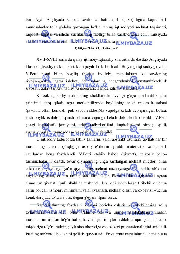  
 
bor. Agar Angliyada sanoat, savdo va hatto qishloq xo'jaligida kapitalistik 
munosabatlar to'la g'alaba qozongan bo'lsa, uning iqtisodiyoti mehnat taqsimoti, 
raqobat, kapital va ishchi kuchlarining faolligi bilan xarakterlanar edi; Fransiyada 
esa bu munosabatlar endi shakllana boshlagan edi, xolos.  
QISQACHA XULOSALAR 
 
XVII-XVIII asrlarda qulay ijtimoiy-iqtisodiy sharoitlarda dastlab Angliyada 
klassik iqtisodiy maktab kurtaklari paydo bo'la boshladi. Bu yangi iqtisodiy g'oyalar 
V.Petti nomi bilan bog'liq (burjua inqilobi, manufaktura va savdoning 
rivojlanganligi, agrar islohot, dehqonlarning chegaralanishi, mustamlakachilik 
siyosati, qulay tarixiy, tabiiy va geografik hamda iqlimiy sharoitlar).  
Klassik iqtisodiy maktabning shakllanishi avvalgi g'oya merkantilizmdan 
prinsipial farq qiladi, agar merkantilizmda boylikning asosi muomala sohasi 
(javohir, oltin, kumush, pul, savdo saldosi)da vujudga keladi deb qaralgan bo'lsa, 
endi boylik ishlab chiqarish sohasida vujudga keladi deb isbotlab berildi. V.Petti 
yangi kapitalistik jamiyatni, erkin tadbirkorlikni, kapitalistlarni himoya qildi, 
xususiy mulkni «muqaddas» va «dahlsiz» deb bildi.  
U iqtisodiy tadqiqotda tabiiy fanlarni, ya'ni abstrakt usullarni qo'llab har bir 
masalaning ichki bog'liqligiga asosiy e'tiborni qaratdi, matematik va statistik 
usullardan keng foydalandi. V.Petti «tabiiy baho» (qiymat), «siyosiy baho» 
tushunchalarini kiritdi, tovar qiymatining unga sarflangan mehnat miqdori bilan 
o'lchanishi g'oyasiga, ya'ni qiymatning mehnat nazariyasiga asos soldi. «Mehnat 
boylikning otasi, er esa uning onasidir» degan fikrni bildirdi. Qiymatni aynan 
almashuv qiymati (pul) shaklida tushundi. Ish haqi ishchilarga tirikchilik uchun 
zarur bo'lgan jismoniy minimum, ya'ni «yashash, mehnat qilish va ko'payish» uchun 
kerak darajada to'lansa bas, degan g'oyani ilgari surdi.  
Kapitalistlarning foydasini imkoni boricha oshirishni, ishchilarning soliq 
to'lashlarini zarur deb bildi. Pulning roli va uning mamlakatdagi miqdori 
masalalarini asosan to'g'ri hal etdi, ya'ni pul miqdori ishlab chiqarilgan mahsulot 
miqdoriga to'g'ri, pulning aylanish oborotiga esa teskari proporsionalligini aniqladi. 
Pulning me'yorda bo'lishini qo'llab-quvvatladi. Er va renta masalalarini ancha puxta 
