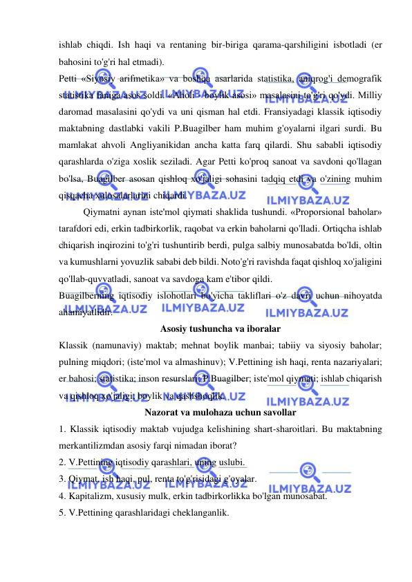  
 
ishlab chiqdi. Ish haqi va rentaning bir-biriga qarama-qarshiligini isbotladi (er 
bahosini to'g'ri hal etmadi).  
Petti «Siyosiy arifmetika» va boshqa asarlarida statistika, aniqrog'i demografik 
statistika faniga asos soldi. «Aholi - boylik asosi» masalasini to'g'ri qo'ydi. Milliy 
daromad masalasini qo'ydi va uni qisman hal etdi. Fransiyadagi klassik iqtisodiy 
maktabning dastlabki vakili P.Buagilber ham muhim g'oyalarni ilgari surdi. Bu 
mamlakat ahvoli Angliyanikidan ancha katta farq qilardi. Shu sababli iqtisodiy 
qarashlarda o'ziga xoslik seziladi. Agar Petti ko'proq sanoat va savdoni qo'llagan 
bo'lsa, Buagilber asosan qishloq xo'jaligi sohasini tadqiq etdi va o'zining muhim 
qisqacha xulosalarlarini chiqardi.  
Qiymatni aynan iste'mol qiymati shaklida tushundi. «Proporsional baholar» 
tarafdori edi, erkin tadbirkorlik, raqobat va erkin baholarni qo'lladi. Ortiqcha ishlab 
chiqarish inqirozini to'g'ri tushuntirib berdi, pulga salbiy munosabatda bo'ldi, oltin 
va kumushlarni yovuzlik sababi deb bildi. Noto'g'ri ravishda faqat qishloq xo'jaligini 
qo'llab-quvvatladi, sanoat va savdoga kam e'tibor qildi.  
Buagilberning iqtisodiy islohotlari bo'yicha takliflari o'z davri uchun nihoyatda 
ahamiyatlidir.  
Asosiy tushuncha va iboralar 
Klassik (namunaviy) maktab; mehnat boylik manbai; tabiiy va siyosiy baholar; 
pulning miqdori; (iste'mol va almashinuv); V.Pettining ish haqi, renta nazariyalari; 
er bahosi; statistika; inson resurslari; P.Buagilber; iste'mol qiymati; ishlab chiqarish 
va qishloq xo'jaligi; boylik va qashshoqlik.  
Nazorat va mulohaza uchun savollar 
1. Klassik iqtisodiy maktab vujudga kelishining shart-sharoitlari. Bu maktabning 
merkantilizmdan asosiy farqi nimadan iborat?  
2. V.Pettining iqtisodiy qarashlari, uning uslubi.  
3. Qiymat, ish haqi, pul, renta to'g'risidagi g'oyalar.  
4. Kapitalizm, xususiy mulk, erkin tadbirkorlikka bo'lgan munosabat.  
5. V.Pettining qarashlaridagi cheklanganlik.  
