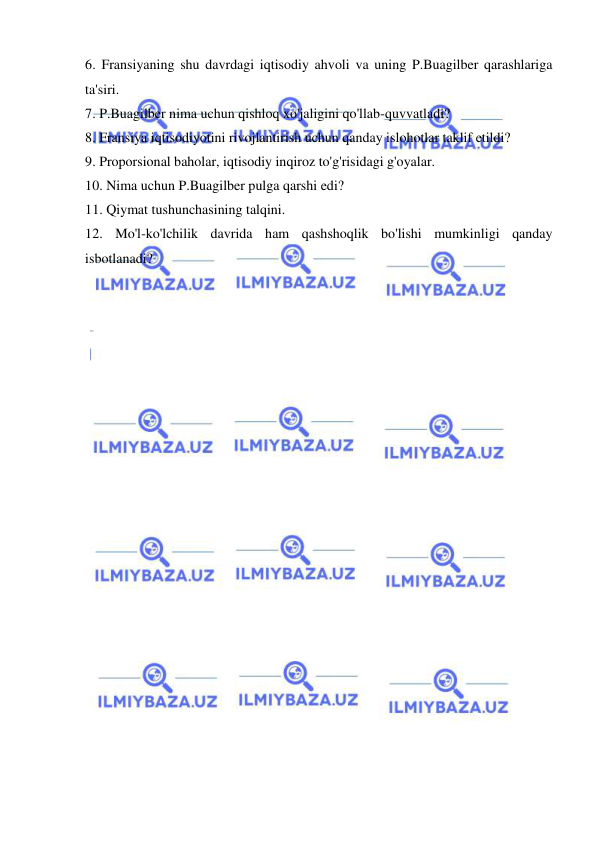  
 
6. Fransiyaning shu davrdagi iqtisodiy ahvoli va uning P.Buagilber qarashlariga 
ta'siri.  
7. P.Buagilber nima uchun qishloq xo'jaligini qo'llab-quvvatladi?  
8. Fransiya iqtisodiyotini rivojlantirish uchun qanday islohotlar taklif etildi?  
9. Proporsional baholar, iqtisodiy inqiroz to'g'risidagi g'oyalar.  
10. Nima uchun P.Buagilber pulga qarshi edi?  
11. Qiymat tushunchasining talqini.  
12. Mo'l-ko'lchilik davrida ham qashshoqlik bo'lishi mumkinligi qanday 
isbotlanadi? 
 
