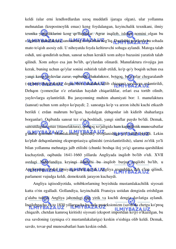  
 
keldi (ular erni lendlordlardan uzoq muddatli ijaraga olgan), ular yollanma 
mehnatdan (krepostnoylik emas) keng foydalangan, keyinchalik texnikani, ilmiy 
texnika yangiliklarini keng qo'llaganlar. Agrar inqilob, islohot nomini olgan bu 
o'zgarish manufaktura sanoatining rivoji bilan bog'liq. Dastlabki paytlarda bu sohada 
mato to'qish asosiy edi. U nihoyatda foyda keltiruvchi sohaga aylandi. Matoga talab 
oshdi, uni qondirish uchun, sanoat uchun kerakli xom ashyo bazasini yaratish talab 
qilindi. Xom ashyo esa jun bo'lib, qo'ylardan olinardi. Manufaktura rivojiga jun 
kerak, buning uchun qo'ylar sonini oshirish talab etildi, ko'p qo'y boqish uchun esa 
yangi keng yaylovlar zarur, oqibatda chakalakzor, botqoq, bo'z erlar chegaralanib 
(«erlarni chegaralash» degan ibora shundan kelib chiqqan) yaylovga aylantirildi, 
Dehqon (yomen)lar o'z erlaridan haydab chiqarildilar, erlari esa tortib olinib, 
yaylovlarga aylantirildi. Bu jarayonning muhim ahamiyati bor: 1. manufaktura 
(sanoat) uchun xom ashyo ko'paydi; 2. sanoatga ko'p va arzon ishchi kuchi etkazib 
berildi ( erdan mahrum bo'lgan, haydalgan dehqonlar ish kidirib shaharlarga 
borganlar). Oqibatda sanoat tez o'sa boshladi, yangi sinflar paydo bo'ldi. Demak, 
sanoatdagina emas (manufaktura), qishloq xo'jaligida ham kapitalistik munosabatlar 
g'alaba qozondi. Mamlakatning iqtisodiy rivojlanishiga yo'l ochib berildi. Lekin 
ko'plab dehqonlarning ekspropriasiya qilinishi (ersizlantirilishi), ularni zo'rlik yo'li 
bilan yollanma mehnatga jalb etilishi (chunki boshqa iloj yo'q) qarama-qarshilikni 
kuchaytirdi, oqibatda 1641-1660 yillarda Angliyada inqilob bo'lib o'tdi. XVII 
asrdagi Niderlandiya keyingi ikkinchi bu inqilob burjua inqilobi bo'lib, u 
Angliyadagi feodal jamiyatga chek qo'ydi. Angliya respublika deb e'lon qilindi, 
parlament vujudga keldi, demokratik jarayon kuchaydi.  
Angliya iqtisodiyotida, sohibkorlarning boyishida mustamlakachilik siyosati 
katta o'rin egalladi. Gollandiya, keyinchalik Fransiya ustidan dengizda erishilgan 
g'alaba tufayli Angliya jahondagi eng yirik va kuchli dengiz davlatiga aylandi. 
Inqilobgacha va to 1830 yillargacha bu erda proteksionizm (savdoda chetga ko'proq 
chiqazib, chetdan kamroq kiritish) siyosati (eksport importdan ko'p) o'tkazilgan, bu 
esa savdoning (ayniqsa o'z mustamlakalariga) keskin o'sishiga olib keldi. Demak, 
savdo, tovar-pul munosabatlari ham keskin oshdi.  
