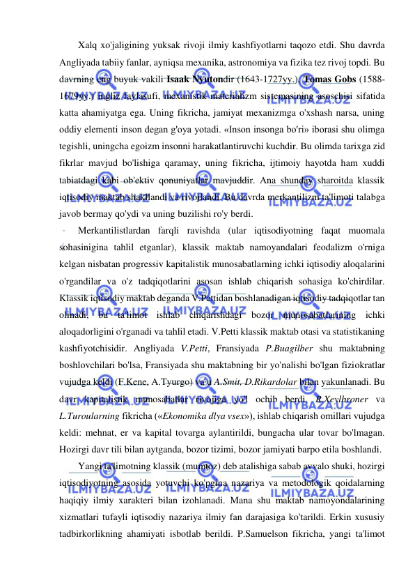  
 
Xalq xo'jaligining yuksak rivoji ilmiy kashfiyotlarni taqozo etdi. Shu davrda 
Angliyada tabiiy fanlar, ayniqsa mexanika, astronomiya va fizika tez rivoj topdi. Bu 
davrning eng buyuk vakili Isaak Nyutondir (1643-1727yy.), Tomas Gobs (1588-
1679yy.) ingliz faylasufi, mexanistik materializm sistemasining asoschisi sifatida 
katta ahamiyatga ega. Uning fikricha, jamiyat mexanizmga o'xshash narsa, uning 
oddiy elementi inson degan g'oya yotadi. «Inson insonga bo'ri» iborasi shu olimga 
tegishli, uningcha egoizm insonni harakatlantiruvchi kuchdir. Bu olimda tarixga zid 
fikrlar mavjud bo'lishiga qaramay, uning fikricha, ijtimoiy hayotda ham xuddi 
tabiatdagi kabi ob'ektiv qonuniyatlar mavjuddir. Ana shunday sharoitda klassik 
iqtisodiy maktab shakllandi va rivojlandi. Bu davrda merkantilizm ta'limoti talabga 
javob bermay qo'ydi va uning buzilishi ro'y berdi.  
Merkantilistlardan farqli ravishda (ular iqtisodiyotning faqat muomala 
sohasinigina tahlil etganlar), klassik maktab namoyandalari feodalizm o'rniga 
kelgan nisbatan progressiv kapitalistik munosabatlarning ichki iqtisodiy aloqalarini 
o'rgandilar va o'z tadqiqotlarini asosan ishlab chiqarish sohasiga ko'chirdilar. 
Klassik iqtisodiy maktab deganda V.Pettidan boshlanadigan iqtisodiy tadqiqotlar tan 
olinadi, bu ta'limot ishlab chiqarishdagi bozor munosabatlarining ichki 
aloqadorligini o'rganadi va tahlil etadi. V.Petti klassik maktab otasi va statistikaning 
kashfiyotchisidir. Angliyada V.Petti, Fransiyada P.Buagilber shu maktabning 
boshlovchilari bo'lsa, Fransiyada shu maktabning bir yo'nalishi bo'lgan fiziokratlar 
vujudga keldi (F.Kene, A.Tyurgo) va u A.Smit, D.Rikardolar bilan yakunlanadi. Bu 
davr kapitalistik munosabatlar rivojiga yo'l ochib berdi. R.Xeylbroner va 
L.Turoularning fikricha («Ekonomika dlya vsex»), ishlab chiqarish omillari vujudga 
keldi: mehnat, er va kapital tovarga aylantirildi, bungacha ular tovar bo'lmagan. 
Hozirgi davr tili bilan aytganda, bozor tizimi, bozor jamiyati barpo etila boshlandi.  
Yangi ta'limotning klassik (mumtoz) deb atalishiga sabab avvalo shuki, hozirgi 
iqtisodiyotning asosida yotuvchi ko'pgina nazariya va metodologik qoidalarning 
haqiqiy ilmiy xarakteri bilan izohlanadi. Mana shu maktab namoyondalarining 
xizmatlari tufayli iqtisodiy nazariya ilmiy fan darajasiga ko'tarildi. Erkin xususiy 
tadbirkorlikning ahamiyati isbotlab berildi. P.Samuelson fikricha, yangi ta'limot 
