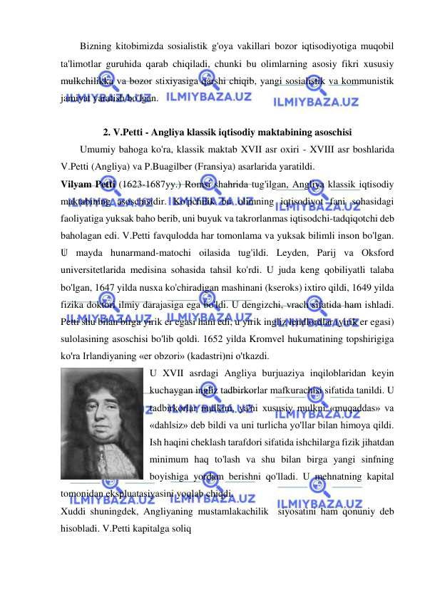  
 
Bizning kitobimizda sosialistik g'oya vakillari bozor iqtisodiyotiga muqobil 
ta'limotlar guruhida qarab chiqiladi, chunki bu olimlarning asosiy fikri xususiy 
mulkchilikka va bozor stixiyasiga qarshi chiqib, yangi sosialistik va kommunistik 
jamiyat yaratish bo'lgan.  
 
2. V.Petti - Angliya klassik iqtisodiy maktabining asoschisi 
Umumiy bahoga ko'ra, klassik maktab XVII asr oxiri - XVIII asr boshlarida 
V.Petti (Angliya) va P.Buagilber (Fransiya) asarlarida yaratildi.  
Vilyam Petti (1623-1687yy.) Romsi shahrida tug'ilgan, Angliya klassik iqtisodiy 
maktabining asoschisidir. Ko'pchilik bu olimning iqtisodiyot fani sohasidagi 
faoliyatiga yuksak baho berib, uni buyuk va takrorlanmas iqtisodchi-tadqiqotchi deb 
baholagan edi. V.Petti favqulodda har tomonlama va yuksak bilimli inson bo'lgan. 
U mayda hunarmand-matochi oilasida tug'ildi. Leyden, Parij va Oksford 
universitetlarida medisina sohasida tahsil ko'rdi. U juda keng qobiliyatli talaba 
bo'lgan, 1647 yilda nusxa ko'chiradigan mashinani (kseroks) ixtiro qildi, 1649 yilda 
fizika doktori ilmiy darajasiga ega bo'ldi. U dengizchi, vrach sifatida ham ishladi. 
Petti shu bilan birga yirik er egasi ham edi, u yirik ingliz lendlordlar (yirik er egasi) 
sulolasining asoschisi bo'lib qoldi. 1652 yilda Kromvel hukumatining topshirigiga 
ko'ra Irlandiyaning «er obzori» (kadastri)ni o'tkazdi.  
U XVII asrdagi Angliya burjuaziya inqiloblaridan keyin 
kuchaygan ingliz tadbirkorlar mafkurachisi sifatida tanildi. U 
tadbirkorlar mulkini, ya'ni xususiy mulkni «muqaddas» va 
«dahlsiz» deb bildi va uni turlicha yo'llar bilan himoya qildi. 
Ish haqini cheklash tarafdori sifatida ishchilarga fizik jihatdan 
minimum haq to'lash va shu bilan birga yangi sinfning 
boyishiga yordam berishni qo'lladi. U mehnatning kapital 
tomonidan ekspluatasiyasini yoqlab chiqdi.  
Xuddi shuningdek, Angliyaning mustamlakachilik  siyosatini ham qonuniy deb 
hisobladi. V.Petti kapitalga soliq  
