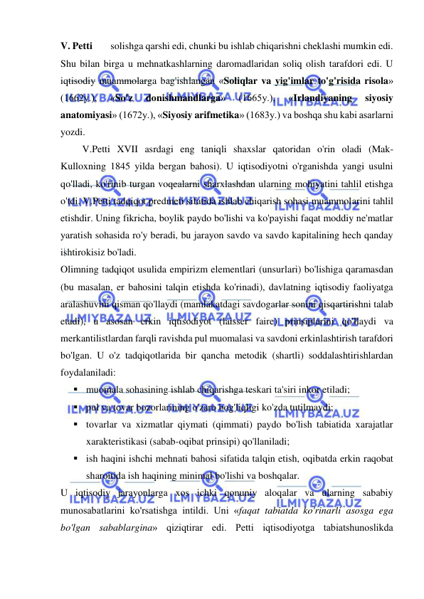  
 
V. Petti        solishga qarshi edi, chunki bu ishlab chiqarishni cheklashi mumkin edi. 
Shu bilan birga u mehnatkashlarning daromadlaridan soliq olish tarafdori edi. U 
iqtisodiy muammolarga bag'ishlangan «Soliqlar va yig'imlar to'g'risida risola» 
(1662y.), 
«So'z 
donishmandlarga» 
(1665y.), 
«Irlandiyaning 
siyosiy 
anatomiyasi» (1672y.), «Siyosiy arifmetika» (1683y.) va boshqa shu kabi asarlarni 
yozdi. 
 V.Petti XVII asrdagi eng taniqli shaxslar qatoridan o'rin oladi (Mak-
Kulloxning 1845 yilda bergan bahosi). U iqtisodiyotni o'rganishda yangi usulni 
qo'lladi, ko'rinib turgan voqealarni sharxlashdan ularning mohiyatini tahlil etishga 
o'tdi. V.Petti tadqiqot predmeti sifatida ishlab chiqarish sohasi muammolarini tahlil 
etishdir. Uning fikricha, boylik paydo bo'lishi va ko'payishi faqat moddiy ne'matlar 
yaratish sohasida ro'y beradi, bu jarayon savdo va savdo kapitalining hech qanday 
ishtirokisiz bo'ladi.  
Olimning tadqiqot usulida empirizm elementlari (unsurlari) bo'lishiga qaramasdan 
(bu masalan, er bahosini talqin etishda ko'rinadi), davlatning iqtisodiy faoliyatga 
aralashuvini qisman qo'llaydi (mamlakatdagi savdogarlar sonini qisqartirishni talab 
etadi), u asosan erkin iqtisodiyot (laisser faire) prinsiplarini qo'llaydi va 
merkantilistlardan farqli ravishda pul muomalasi va savdoni erkinlashtirish tarafdori 
bo'lgan. U o'z tadqiqotlarida bir qancha metodik (shartli) soddalashtirishlardan 
foydalaniladi:  
 muomala sohasining ishlab chiqarishga teskari ta'siri inkor etiladi;  
 pul va tovar bozorlarining o'zaro bog'liqligi ko'zda tutilmaydi;  
 tovarlar va xizmatlar qiymati (qimmati) paydo bo'lish tabiatida xarajatlar 
xarakteristikasi (sabab-oqibat prinsipi) qo'llaniladi;  
 ish haqini ishchi mehnati bahosi sifatida talqin etish, oqibatda erkin raqobat 
sharoitida ish haqining minimal bo'lishi va boshqalar.  
U iqtisodiy jarayonlarga xos ichki qonuniy aloqalar va ularning sababiy 
munosabatlarini ko'rsatishga intildi. Uni «faqat tabiatda ko'rinarli asosga ega 
bo'lgan sabablargina» qiziqtirar edi. Petti iqtisodiyotga tabiatshunoslikda 
