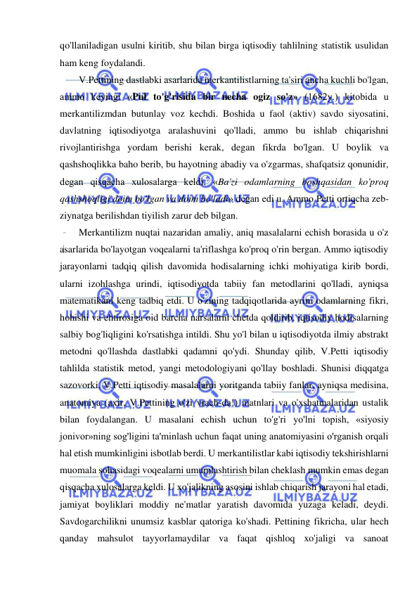  
 
qo'llaniladigan usulni kiritib, shu bilan birga iqtisodiy tahlilning statistik usulidan 
ham keng foydalandi.  
V.Pettining dastlabki asarlarida merkantilistlarning ta'siri ancha kuchli bo'lgan, 
ammo keyingi «Pul to'g'risida bir necha ogiz so'z» (1682y.) kitobida u 
merkantilizmdan butunlay voz kechdi. Boshida u faol (aktiv) savdo siyosatini, 
davlatning iqtisodiyotga aralashuvini qo'lladi, ammo bu ishlab chiqarishni 
rivojlantirishga yordam berishi kerak, degan fikrda bo'lgan. U boylik va 
qashshoqlikka baho berib, bu hayotning abadiy va o'zgarmas, shafqatsiz qonunidir, 
degan qisqacha xulosalarga keldi. «Ba'zi odamlarning boshqasidan ko'proq 
qashshoqligi doim bo'lgan va doim bo'ladi» degan edi u. Ammo Petti ortiqcha zeb-
ziynatga berilishdan tiyilish zarur deb bilgan.  
Merkantilizm nuqtai nazaridan amaliy, aniq masalalarni echish borasida u o'z 
asarlarida bo'layotgan voqealarni ta'riflashga ko'proq o'rin bergan. Ammo iqtisodiy 
jarayonlarni tadqiq qilish davomida hodisalarning ichki mohiyatiga kirib bordi, 
ularni izohlashga urindi, iqtisodiyotda tabiiy fan metodlarini qo'lladi, ayniqsa 
matematikani keng tadbiq etdi. U o'zining tadqiqotlarida ayrim odamlarning fikri, 
hohishi va ehtirosiga oid barcha narsalarni chetda qoldirib, iqtisodiy hodisalarning 
salbiy bog'liqligini ko'rsatishga intildi. Shu yo'l bilan u iqtisodiyotda ilmiy abstrakt 
metodni qo'llashda dastlabki qadamni qo'ydi. Shunday qilib, V.Petti iqtisodiy 
tahlilda statistik metod, yangi metodologiyani qo'llay boshladi. Shunisi diqqatga 
sazovorki, V.Petti iqtisodiy masalalarni yoritganda tabiiy fanlar, ayniqsa medisina, 
anatomiya (axir, V.Pettining o'zi vrach-da!) matnlari va o'xshatmalaridan ustalik 
bilan foydalangan. U masalani echish uchun to'g'ri yo'lni topish, «siyosiy 
jonivor»ning sog'ligini ta'minlash uchun faqat uning anatomiyasini o'rganish orqali 
hal etish mumkinligini isbotlab berdi. U merkantilistlar kabi iqtisodiy tekshirishlarni 
muomala sohasidagi voqealarni umumlashtirish bilan cheklash mumkin emas degan 
qisqacha xulosalarga keldi. U xo'jalikning asosini ishlab chiqarish jarayoni hal etadi, 
jamiyat boyliklari moddiy ne'matlar yaratish davomida yuzaga keladi, deydi. 
Savdogarchilikni unumsiz kasblar qatoriga ko'shadi. Pettining fikricha, ular hech 
qanday mahsulot tayyorlamaydilar va faqat qishloq xo'jaligi va sanoat 
