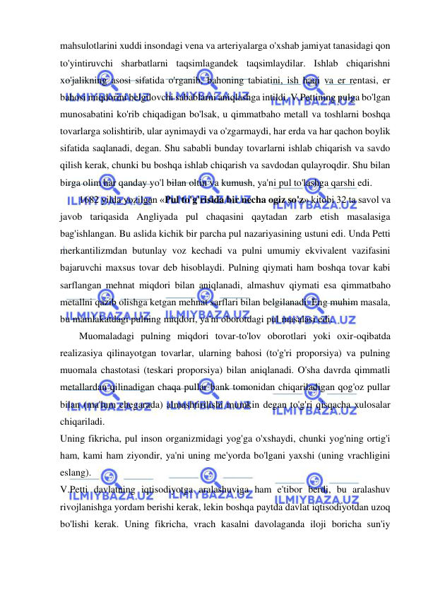  
 
mahsulotlarini xuddi insondagi vena va arteriyalarga o'xshab jamiyat tanasidagi qon 
to'yintiruvchi sharbatlarni taqsimlagandek taqsimlaydilar. Ishlab chiqarishni 
xo'jalikning asosi sifatida o'rganib, bahoning tabiatini, ish haqi va er rentasi, er 
bahosi miqdorini belgilovchi sabablarni aniqlashga intildi. V.Pettining pulga bo'lgan 
munosabatini ko'rib chiqadigan bo'lsak, u qimmatbaho metall va toshlarni boshqa 
tovarlarga solishtirib, ular aynimaydi va o'zgarmaydi, har erda va har qachon boylik 
sifatida saqlanadi, degan. Shu sababli bunday tovarlarni ishlab chiqarish va savdo 
qilish kerak, chunki bu boshqa ishlab chiqarish va savdodan qulayroqdir. Shu bilan 
birga olim har qanday yo'l bilan oltin va kumush, ya'ni pul to'lashga qarshi edi.  
1682 yilda yozilgan «Pul to'g'risida bir necha ogiz so'z» kitobi 32 ta savol va 
javob tariqasida Angliyada pul chaqasini qaytadan zarb etish masalasiga 
bag'ishlangan. Bu aslida kichik bir parcha pul nazariyasining ustuni edi. Unda Petti 
merkantilizmdan butunlay voz kechadi va pulni umumiy ekvivalent vazifasini 
bajaruvchi maxsus tovar deb hisoblaydi. Pulning qiymati ham boshqa tovar kabi 
sarflangan mehnat miqdori bilan aniqlanadi, almashuv qiymati esa qimmatbaho 
metallni qazib olishga ketgan mehnat sarflari bilan belgilanadi. Eng muhim masala, 
bu mamlakatdagi pulning miqdori, ya'ni oborotdagi pul masalasi edi.  
Muomaladagi pulning miqdori tovar-to'lov oborotlari yoki oxir-oqibatda 
realizasiya qilinayotgan tovarlar, ularning bahosi (to'g'ri proporsiya) va pulning 
muomala chastotasi (teskari proporsiya) bilan aniqlanadi. O'sha davrda qimmatli 
metallardan qilinadigan chaqa pullar bank tomonidan chiqariladigan qog'oz pullar 
bilan (ma'lum chegarada) almashtirilishi mumkin degan to'g'ri qisqacha xulosalar 
chiqariladi.  
Uning fikricha, pul inson organizmidagi yog'ga o'xshaydi, chunki yog'ning ortig'i 
ham, kami ham ziyondir, ya'ni uning me'yorda bo'lgani yaxshi (uning vrachligini 
eslang).  
V.Petti davlatning iqtisodiyotga aralashuviga ham e'tibor berdi, bu aralashuv 
rivojlanishga yordam berishi kerak, lekin boshqa paytda davlat iqtisodiyotdan uzoq 
bo'lishi kerak. Uning fikricha, vrach kasalni davolaganda iloji boricha sun'iy 
