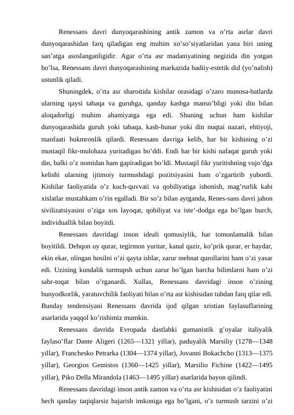 Renessans  davri  dunyoqarashining  antik  zamon  va  o’rta  asrlar  davri
dunyoqarashidan farq qiladigan eng muhim xo’so’siyatlaridan yana biri uning
san’atga asoslanganligidir. Agar  o’rta  asr  madaniyatining negizida  din yotgan
bo’lsa, Renessans davri dunyoqarashining markazida badiiy-estetik did (yo’nalish)
ustunlik qiladi.
Shuningdek, o’rta asr sharoitida kishilar orasidagi o’zaro munosa-batlarda
ularning qaysi  tabaqa va  guruhga, qanday  kasbga manso’bligi  yoki  din bilan
aloqadorligi  muhim  ahamiyatga  ega  edi.  Shuning  uchun  ham  kishilar
dunyoqarashida guruh yoki tabaqa, kasb-hunar yoki din nuqtai nazari, ehtiyoji,
manfaati  hukmronlik  qilardi.  Renessans  davriga  kelib,  har  bir  kishining  o’zi
mustaqil fikr-mulohaza yuritadigan bo’ddi. Endi har bir kishi nafaqat guruh yoki
din, balki o’z nomidan ham gapiradigan bo’ldi. Mustaqil fikr yuritishning vujo’dga
kelishi  ularning  ijtimoiy  turmushdagi  pozitsiyasini  ham  o’zgartirib  yubordi.
Kishilar faoliyatida o’z kuch-quvvati va qobiliyatiga ishonish, mag’rurlik kabi
xislatlar mustahkam o’rin egalladi. Bir so’z bilan aytganda, Renes-sans davri jahon
sivilizatsiyasini o’ziga xos layoqat, qobiliyat va iste’-dodga ega bo’lgan burch,
individuallik bilan boyitdi.
Renessans  davridagi  inson  ideali  qomusiylik,  har  tomonlamalik  bilan
boyitildi. Dehqon uy qurar, tegirmon yuritar, kanal qazir, ko’prik qurar, er haydar,
ekin ekar, olingan hosilni o’zi qayta ishlar, zarur mehnat qurollarini ham o’zi yasar
edi. Uzining kundalik turmupsh uchun zarur bo’lgan barcha bilimlarni ham o’zi
sabr-toqat  bilan  o’rganardi.  Xullas,  Renessans  davridagi  inson  o’zining
bunyodkorlik, yaratuvchilik faoliyati bilan o’rta asr kishisidan tubdan farq qilar edi.
Bunday  tendensiyani  Renessans  davrida  ijod  qilgan  xristian  faylasuflarining
asarlarida yaqqol ko’rishimiz mumkin.
Renessans  davrida  Evropada  dastlabki  gumanistik  g’oyalar  italiyalik
faylaso’flar Dante Aligeri (1265—1321 yillar), paduyalik Marsiliy (1278—1348
yillar), Franchesko Petrarka (1304—1374 yillar), Jovanni Bokachcho (1313—1375
yillar), Georgios Gemistos (1360—1425 yillar), Marsilio Fichine (1422—1495
yillar), Piko Della Mirandola (1463—1495 yillar) asarlarida bayon qilindi.
Renessans davridagi inson antik zamon va o’rta asr kishisidan o’z faoliyatini
hech qanday taqiqlarsiz bajarish imkoniga ega bo’lgani, o’z turmush tarzini o’zi
