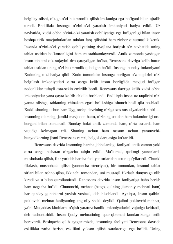 belgilay olishi, o’ziga-o’zi hukmronlik qilish im-koniga ega bo’lgani bilan ajralib
turadi.  Endilikda  insonga  o’zini-o’zi  yaratish  imkoniyati  hadya  etildi.  Uz
navbatida, xudsi o’sha o’zini-o’zi yaratish qobiliyatiga ega bo’lganligi bilan inson
boshqa tirik mavjudotlardan tubdan farq qilishini ham zinhor o’nutmaslik kerak.
Insonda o’zini-o’zi yaratish qobiliyatining rivojlana boripsh o’z navbatida uning
tabiat ustidan ho’kmronligini ham mustahkamlayverdi. Antik zamonda yashagan
inson tabiatni o’z xujayini deb qaraydigan bo’lsa, Renessans davriga kelib butun
tabiat ustidan uning o’zi hukmronlik qiladigan bo’ldi. Insonga bunday imkoniyatni
Xudoning o’zi hadya qildi. Xudo tomonidan insonga berilgan o’z taqdirini o’zi
belgilash  imkoniyatlari  o’rta  asrga  kelib  inson  borlig’ida  mavjud  bo’lgan
nodonliklar tufayli asta-sekin emirilib bordi. Renessans davriga kelib xudsi o’sha
imkoniyatlar yana qayta ko’rib chiqila boshlandi. Endiliqda inson uz taqdirini o’zi
yarata olishga, tabiatning chinakam egasi bo’li-shiga ishonch hosil qila boshladi.
Xuddi shuning uchun ham Uyg’onshp davrining o’ziga xos xususiyatlaridan biri —
insonning olamdagi jamiki mavjudot, hatto, o’zining ustidan ham hukmdorligi orta
borgani bilan izohlanadi. Bunday holat antik zamonda ham, o’rta asrlarda ham
vujudga  kelmagan  edi.  Shuning  uchun  ham  rassom  uchun  yaratuvchi-
bunyodkorning jismi Renessans ramzi, belgisi darajasiga ko’tarildi.
Renessans davrida insonning barcha jabhalardagi faoliyati antik zamon yoki
o’rta  asrga  nisbatan  o’zgacha  talqin  etildi.  Ma’lumki,  qadimgi  yunonlarda
mushohada qilish, fikr yuritish barcha faoliyat turlaridan ustun qo’yilar edi. Chunki
fikrlash, mushohada qilish (yunoncha «teoriya»), bir tomondan, insonni tabiat
sirlari bilan oshno qilsa, ikkinchi tomondan, uni mustaqil fikrlash dunyosiga olib
kiradi va u bilan qurollantiradi. Renessans davrida inson faoliyatiga baho berish
ham uzgacha bo’ldi. Chunonchi, mehnat (hatgo, qulning jismoniy mehnati ham)
har qanday gunohlarni yuvish vositasi, deb hisoblandi. Ayniqsa, inson qalbini
poklovchi mehnat faoliyatning eng oliy shakli deyildi. Qalbni poklovchi mehnat,
ya’ni Muqaddas kitoblarni o’qish yaratuvchanlik imkoniyatlarini vujudga keltiradi,
deb  tushuntiriddi.  Inson  ijodiy  mehnatining  qadr-qimmati  kundan-kunga  ortib
boraverdi. Boshqacha qilib aytganimizda, insonning faoliyati Renessans davrida
eskilikka  zarba  berish,  eskilikni  yakson  qilish  xarakteriga  ega  bo’ldi.  Uning
