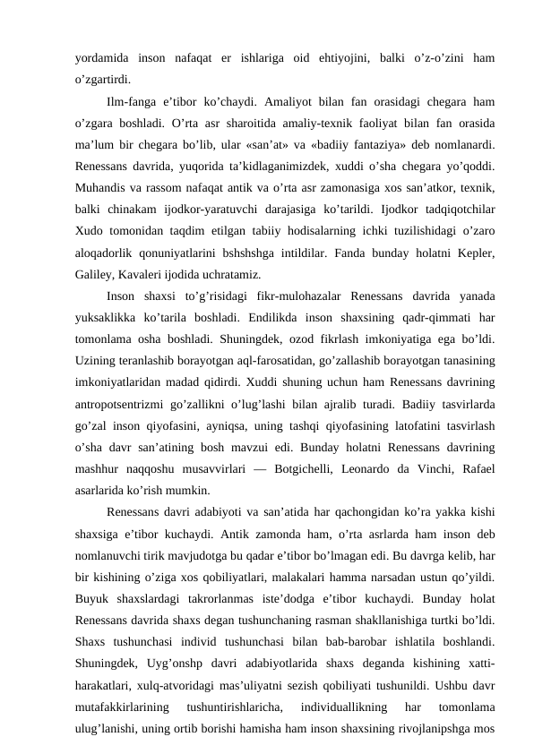 yordamida  inson  nafaqat  er  ishlariga  oid  ehtiyojini,  balki  o’z-o’zini  ham
o’zgartirdi.
Ilm-fanga  e’tibor  ko’chaydi.  Amaliyot  bilan  fan  orasidagi  chegara  ham
o’zgara boshladi. O’rta asr  sharoitida amaliy-texnik faoliyat  bilan fan orasida
ma’lum bir chegara bo’lib, ular «san’at» va «badiiy fantaziya» deb nomlanardi.
Renessans davrida, yuqorida ta’kidlaganimizdek, xuddi o’sha chegara yo’qoddi.
Muhandis va rassom nafaqat antik va o’rta asr zamonasiga xos san’atkor, texnik,
balki  chinakam  ijodkor-yaratuvchi  darajasiga  ko’tarildi.  Ijodkor  tadqiqotchilar
Xudo tomonidan taqdim etilgan tabiiy hodisalarning ichki tuzilishidagi o’zaro
aloqadorlik  qonuniyatlarini  bshshshga  intildilar. Fanda  bunday  holatni  Kepler,
Galiley, Kavaleri ijodida uchratamiz.
Inson  shaxsi  to’g’risidagi  fikr-mulohazalar  Renessans  davrida  yanada
yuksaklikka  ko’tarila  boshladi.  Endilikda  inson  shaxsining  qadr-qimmati  har
tomonlama osha boshladi. Shuningdek, ozod fikrlash imkoniyatiga ega bo’ldi.
Uzining teranlashib borayotgan aql-farosatidan, go’zallashib borayotgan tanasining
imkoniyatlaridan madad qidirdi. Xuddi shuning uchun ham Renessans davrining
antropotsentrizmi go’zallikni o’lug’lashi  bilan ajralib turadi. Badiiy tasvirlarda
go’zal inson qiyofasini, ayniqsa, uning tashqi qiyofasining latofatini tasvirlash
o’sha  davr  san’atining bosh mavzui  edi. Bunday holatni Renessans  davrining
mashhur  naqqoshu  musavvirlari  —  Botgichelli,  Leonardo  da  Vinchi,  Rafael
asarlarida ko’rish mumkin.
Renessans davri adabiyoti va san’atida har qachongidan ko’ra yakka kishi
shaxsiga e’tibor kuchaydi. Antik zamonda ham, o’rta asrlarda ham inson deb
nomlanuvchi tirik mavjudotga bu qadar e’tibor bo’lmagan edi. Bu davrga kelib, har
bir kishining o’ziga xos qobiliyatlari, malakalari hamma narsadan ustun qo’yildi.
Buyuk  shaxslardagi  takrorlanmas  iste’dodga  e’tibor  kuchaydi.  Bunday  holat
Renessans davrida shaxs degan tushunchaning rasman shakllanishiga turtki bo’ldi.
Shaxs  tushunchasi  individ  tushunchasi  bilan  bab-barobar  ishlatila  boshlandi.
Shuningdek,  Uyg’onshp  davri  adabiyotlarida  shaxs  deganda  kishining  xatti-
harakatlari, xulq-atvoridagi mas’uliyatni sezish qobiliyati tushunildi. Ushbu davr
mutafakkirlarining  tushuntirishlaricha,  individuallikning  har  tomonlama
ulug’lanishi, uning ortib borishi hamisha ham inson shaxsining rivojlanipshga mos
