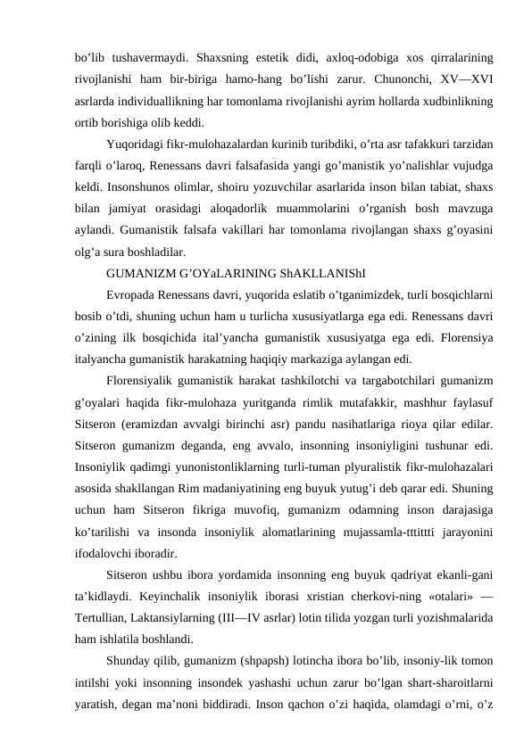 bo’lib  tushavermaydi.  Shaxsning  estetik  didi,  axloq-odobiga  xos  qirralarining
rivojlanishi  ham  bir-biriga  hamo-hang  bo’lishi  zarur.  Chunonchi,  XV—XVI
asrlarda individuallikning har tomonlama rivojlanishi ayrim hollarda xudbinlikning
ortib borishiga olib keddi.
Yuqoridagi fikr-mulohazalardan kurinib turibdiki, o’rta asr tafakkuri tarzidan
farqli o’laroq, Renessans davri falsafasida yangi go’manistik yo’nalishlar vujudga
keldi. Insonshunos olimlar, shoiru yozuvchilar asarlarida inson bilan tabiat, shaxs
bilan  jamiyat  orasidagi  aloqadorlik  muammolarini  o’rganish  bosh  mavzuga
aylandi. Gumanistik falsafa vakillari har tomonlama rivojlangan shaxs g’oyasini
olg’a sura boshladilar.
GUMANIZM G’OYaLARINING ShAKLLANIShI
Evropada Renessans davri, yuqorida eslatib o’tganimizdek, turli bosqichlarni
bosib o’tdi, shuning uchun ham u turlicha xususiyatlarga ega edi. Renessans davri
o’zining ilk bosqichida ital’yancha gumanistik xususiyatga ega edi. Florensiya
italyancha gumanistik harakatning haqiqiy markaziga aylangan edi.
Florensiyalik gumanistik harakat tashkilotchi va targabotchilari gumanizm
g’oyalari haqida fikr-mulohaza yuritganda rimlik mutafakkir, mashhur faylasuf
Sitseron (eramizdan avvalgi birinchi asr) pandu nasihatlariga rioya qilar edilar.
Sitseron gumanizm deganda, eng avvalo, insonning insoniyligini tushunar edi.
Insoniylik qadimgi yunonistonliklarning turli-tuman plyuralistik fikr-mulohazalari
asosida shakllangan Rim madaniyatining eng buyuk yutug’i deb qarar edi. Shuning
uchun  ham  Sitseron  fikriga  muvofiq,  gumanizm  odamning  inson  darajasiga
ko’tarilishi  va  insonda  insoniylik  alomatlarining  mujassamla-tttittti  jarayonini
ifodalovchi iboradir.
Sitseron ushbu ibora yordamida insonning eng buyuk qadriyat ekanli-gani
ta’kidlaydi.  Keyinchalik  insoniylik  iborasi  xristian  cherkovi-ning  «otalari»  —
Tertullian, Laktansiylarning (III—IV asrlar) lotin tilida yozgan turli yozishmalarida
ham ishlatila boshlandi.
Shunday qilib, gumanizm (shpapsh) lotincha ibora bo’lib, insoniy-lik tomon
intilshi yoki insonning insondek yashashi uchun zarur bo’lgan shart-sharoitlarni
yaratish, degan ma’noni biddiradi. Inson qachon o’zi haqida, olamdagi o’rni, o’z
