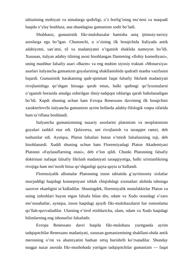 tabiatining mohiyati va nimalarga qodirligi, o’z borlig’ining ma’nosi va maqsadi
haqida o’ylay boshlasa, ana shundagina gumanizm sodir bo’ladi.
Shubhasiz,  gumanistik  fikr-mulohazalar  hamisha  aniq  ijtimoiy-tarixiy
asoslarga  ega  bo’lgan.  Chunonchi,  u  o’zining  ilk  bosqichida  Italiyada  antik
adabiyotni,  san’atni,  til  va  madaniyatni  o’rganish  shaklida  namoyon  bo’ldi.
Xususan, italyan adabiy tilining asosi hisoblangan Dantening «Ilohiy komediyasi»,
uning mashhur falsafiy asari «Bazm» va eng muhim siyosiy traktati «Monarxiya»
asarlari italyancha gumanizm goyalarining shakllanishida qudratli manba vazifasini
bajardi. Gumanistik harakatning qadr-qimmati faqat falsafiy fikrlash madaniyati
rivojlanishiga  qo’shgan  hissaga  qarab  emas,  balki  qadimgi  qo’lyozmalarni
o’rganish borasida amalga oshirilgan ilmiy-tadqiqot ishlariga qarab baholanadigan
bo’ldi. Xupdi shuning uchun ham Evropa Renessans  davrining ilk bosqichini
xarakterlovchi italyancha gumanizm ayrim hollarda adabiy-filologik voqea sifatida
ham ta’riflana boshlandi.
Italyancha  gumanizmning  nazariy  asoslarini  platonizm  va  neoplatonizm
goyalari  tashkil  etar  edi.  Qolaversa,  uni  rivojlanish  va  taraqqiet  ramzi,  deb
tushunilar  edi.  Ayniqsa,  Platon  falsafasi  butun  o’tmish  falsafasining  toji,  deb
hisoblanardi.  Xuddi  shuning  uchun  ham  Florensiyadagi  Platon  Akademiyasi
Platonni  «Faylasuflarning  otasi»,  deb  e’lon  qildi.  Chunki  Platonning  falsafiy
doktrinasi nafaqat falsafiy fikrlash madaniyati taraqqiyotiga, balki xristianlikning
rivojiga ham mo’nosib hissa qo’shganligi qayta-qayta ta’kidlandi.
Florensiyalik  allomalar  Platonning  inson  tabiatida  g’ayriinsoniy  xislatlar
mavjuddigi haqidagi konsepsiyani ishlab chiqishdagi xizmatlari alohida tahsinga
sazovor ekanligini ta’kidladilar. Shuningdek, florensiyalik mutafakkirlar Platon va
uning izdoshlari bayon etgan falsafa bilan din, odam va Xudo orasidagi o’zaro
mo’nosabatlar, ayniqsa, inson haqidagi ajoyib fikr-mulohazalarni har tomonlama
qo’llab-quvvatladilar. Ularning e’tirof etishlaricha, olam, odam va Xudo haqidagi
bilimlarning eng ishonarlisi falsafadir.
Evropa  Renessans  davri  haqida  fikr-mulohaza  yuritganda  ayrim
tadqiqotchilar Renessans madaniyati, xususan gumanizmining shakllani-shida antik
merosning  o’rni  va  ahamiyatini  hadsan  ortiq  burishrib  ko’rsatadilar.  Shunday
nuqgai nazar asosida fikr-mushohada yuritgan tadqiqotchilar gumanizm — faqat
