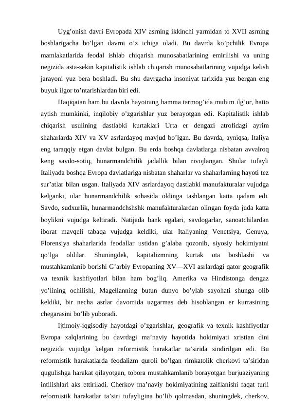 Uyg’onish davri Evropada XIV asrning ikkinchi yarmidan to XVII asrning
boshlarigacha  bo’lgan  davrni  o’z  ichiga  oladi.  Bu  davrda  ko’pchilik  Evropa
mamlakatlarida  feodal  ishlab  chiqarish  munosabatlarining  emirilishi  va  uning
negizida asta-sekin kapitalistik ishlab chiqarish munosabatlarining vujudga kelish
jarayoni yuz bera boshladi.  Bu shu davrgacha insoniyat tarixida yuz bergan eng
buyuk ilgor to’ntarishlardan biri edi.
Haqiqatan ham bu davrda hayotning hamma tarmog’ida muhim ilg’or, hatto
aytish mumkinki, inqilobiy o’zgarishlar yuz berayotgan edi. Kapitalistik ishlab
chiqarish  usulining  dastlabki  kurtaklari  Urta  er  dengazi  atrofidagi  ayrim
shaharlarda XIV va XV asrlardayoq mavjud bo’lgan. Bu davrda, ayniqsa, Italiya
eng taraqqiy etgan davlat bulgan. Bu erda boshqa davlatlarga nisbatan avvalroq
keng  savdo-sotiq,  hunarmandchilik  jadallik  bilan  rivojlangan.  Shular  tufayli
Italiyada boshqa Evropa davlatlariga nisbatan shaharlar va shaharlarning hayoti tez
sur’atlar bilan usgan. Italiyada XIV asrlardayoq dastlabki manufakturalar vujudga
kelganki,  ular  hunarmandchilik  sohasida  oldinga  tashlangan  katta  qadam  edi.
Savdo, sudxurlik, hunarmandchshshk manufakturalardan olingan foyda juda katta
boylikni  vujudga keltiradi. Natijada bank egalari, savdogarlar, sanoatchilardan
iborat  mavqeli  tabaqa  vujudga  keldiki,  ular  Italiyaning  Venetsiya,  Genuya,
Florensiya  shaharlarida  feodallar  ustidan  g’alaba qozonib, siyosiy  hokimiyatni
qo’lga  oldilar.  Shuningdek,  kapitalizmning  kurtak  ota  boshlashi  va
mustahkamlanib borishi G’arbiy Evropaning XV—XVI asrlardagi qator geografik
va  texnik  kashfiyotlari  bilan  ham  bog’liq.  Amerika  va  Hindistonga  dengaz
yo’lining  ochilishi,  Magellanning  butun  dunyo  bo’ylab  sayohati  shunga  olib
keldiki,  bir  necha  asrlar  davomida  uzgarmas  deb  hisoblangan  er  kurrasining
chegarasini bo’lib yuboradi.
Ijtimoiy-iqgisodiy hayotdagi o’zgarishlar, geografik va texnik kashfiyotlar
Evropa  xalqlarining  bu  davrdagi  ma’naviy  hayotida  hokimiyati  xristian  dini
negizida  vujudga  kelgan  reformistik  harakatlar  ta’sirida  sindirilgan  edi.  Bu
reformistik harakatlarda feodalizm quroli bo’lgan rimkatolik cherkovi ta’siridan
qugulishga harakat qilayotgan, tobora mustahkamlanib borayotgan burjuaziyaning
intilishlari aks ettiriladi. Cherkov ma’naviy hokimiyatining zaiflanishi faqat turli
reformistik harakatlar ta’siri tufayligina bo’lib qolmasdan, shuningdek, cherkov,
