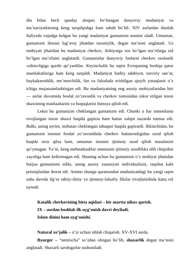 din  bilan  hech  qanday  aloqasi  bo’lmagan  dunyoviy  madaniyat  va
ma’naviyatlarning keng tarqalipshga  ham  sabab  bo’ldi. XIV asrlardan dastlab
Italiyada vujudga kelgan bu yangi madaniyat gumanizm nomini oladi. Umuman,
gumanizm  iborasi  lug’aviy  jihatdan  insoniylik,  degan  ma’noni  anglatadi.  Uz
mohiyati jihatidan bu madaniyat cherkov, ilohiyotga xos bo’lgan ma’rifatga zid
bo’lgan ma’rifatni anglatardi. Gumanistlar dunyoviy fanlarni cherkov sxolastik
«olim»ligiga qarshi qo’yardilar. Keyinchalik bu oqim Evropaning boshqa qator
mamlakatlariga ham keng tarqaldi. Madaniyat badiiy adabiyot, tasviriy san’at,
haykaltaroshlik, me’morchilik, fan va falsafada erishilgan ajoyib yutuqlarni o’z
ichiga mujassamlashtirgan edi. Bu madaniyatning eng asosiy mohiyatlaridan biri
— asrlar davomida feodal zo’ravonlik va cherkov tomonidan inkor etilgan inson
shaxsining manfaatlarini va huquqlarini himoya qilish edi.
Lekin bu gumanizm cheklangan gumanizm edi. Chunki u har tomonlama
rivojlangan inson shaxsi haqida gapirsa ham butun xalqni nazarda tutmas edi.
Balki, uning ayrim, nisbatan cheklangan tabaqasi haqida gapirardi. Ikkinchidan, bu
gumanizm  insonni  feodal  zo’ravonlikda  cherkov  hukmronligidan  ozod  qilish
haqida  orzu  qilsa  ham,  umuman  insonni  ijtimoiy  ozod  qilish  masalasini
qo’ymagan. Ya’ni, keng mehnatkashlar ommasini ijtimoiy ozodlikka olib chiqishni
xayoliga ham keltirmagan edi. Shuning uchun bu gumanizm o’z mohiyat jihatidan
burjua  gumanizmi  ediki,  uning  asosiy  xususiyati  individualizm,  raqobat  kabi
prinsiplardan iborat edi. Ammo shunga qaramasdan madaniyatdagi bu yangi oqim
usha davrda ilg’or tabiiy-ilmiy va ijtimoiy-falsafiy fikrlar rivojlanishida katta rol
uynadi.
Katalik cherkovining bitta aqidasi – bir martta nikox qurish.
IX – asrdan boshlab ilk uyg’onish davri deyiladi.
Islom dinini ham uyg’onishi.
Natural xo’jalik – o’zi uchun ishlab chiqarish. XV-XVI asrda.
Byurger –  “nemischa” so’zdan olingan bo’lib,  shaxarlik  degan ma’noni
anglatadi. Shaxarli savdogarlar tushuniladi.
