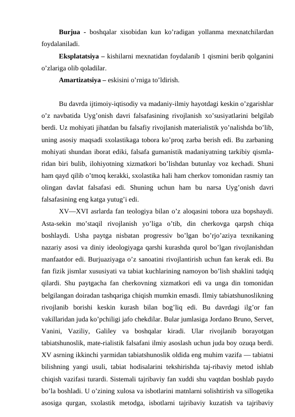 Burjua -  boshqalar xisobidan kun ko’radigan yollanma mexnatchilardan
foydalaniladi.
Eksplatatsiya – kishilarni mexnatidan foydalanib 1 qismini berib qolganini
o’zlariga olib qoladilar.
Amartizatsiya – eskisini o’rniga to’ldirish.
Bu davrda ijtimoiy-iqtisodiy va madaniy-ilmiy hayotdagi keskin o’zgarishlar
o’z navbatida Uyg’onish davri falsafasining rivojlanish xo’susiyatlarini belgilab
berdi. Uz mohiyati jihatdan bu falsafiy rivojlanish materialistik yo’nalishda bo’lib,
uning asosiy maqsadi sxolastikaga tobora ko’proq zarba berish edi. Bu zarbaning
mohiyati shundan iborat ediki, falsafa gumanistik madaniyatning tarkibiy qismla-
ridan biri bulib, ilohiyotning xizmatkori bo’lishdan butunlay voz kechadi. Shuni
ham qayd qilib o’tmoq kerakki, sxolastika hali ham cherkov tomonidan rasmiy tan
olingan  davlat  falsafasi  edi.  Shuning  uchun  ham  bu  narsa  Uyg’onish  davri
falsafasining eng katga yutug’i edi.
XV—XVI asrlarda fan teologiya bilan o’z aloqasini tobora uza bopshaydi.
Asta-sekin  mo’staqil  rivojlanish  yo’liga  o’tib,  din  cherkovga  qarpsh  chiqa
boshlaydi.  Usha  paytga  nisbatan  progressiv  bo’lgan  bo’rjo’aziya  texnikaning
nazariy asosi va diniy ideologiyaga qarshi kurashda qurol bo’lgan rivojlanishdan
manfaatdor edi. Burjuaziyaga o’z sanoatini rivojlantirish uchun fan kerak edi. Bu
fan fizik jismlar xususiyati va tabiat kuchlarining namoyon bo’lish shaklini tadqiq
qilardi. Shu paytgacha fan cherkovning xizmatkori edi va unga din tomonidan
belgilangan doiradan tashqariga chiqish mumkin emasdi. Ilmiy tabiatshunoslikning
rivojlanib  borishi  keskin  kurash  bilan  bog’liq  edi.  Bu  davrdagi  ilg’or  fan
vakillaridan juda ko’pchiligi jafo chekdilar. Bular jumlasiga Jordano Bruno, Servet,
Vanini,  Vaziliy,  Galiley  va  boshqalar  kiradi.  Ular  rivojlanib  borayotgan
tabiatshunoslik, mate-rialistik falsafani ilmiy asoslash uchun juda boy ozuqa berdi.
XV asrning ikkinchi yarmidan tabiatshunoslik oldida eng muhim vazifa — tabiatni
bilishning yangi usuli, tabiat hodisalarini tekshirishda taj-ribaviy metod ishlab
chiqish vazifasi turardi. Sistemali tajribaviy fan xuddi shu vaqtdan boshlab paydo
bo’la boshladi. U o’zining xulosa va isbotlarini matnlarni solishtirish va sillogetika
asosiga  qurgan,  sxolastik  metodga,  isbotlarni  tajribaviy  kuzatish  va  tajribaviy
