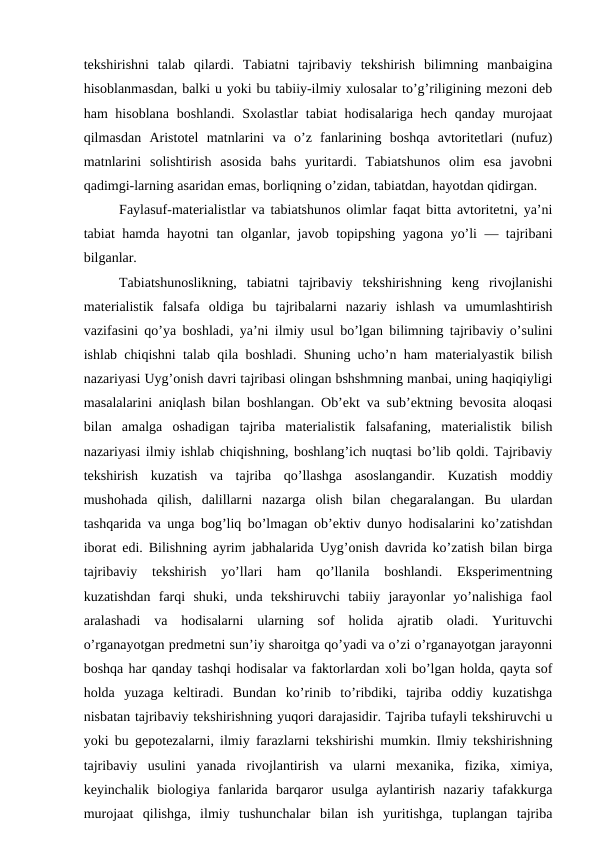tekshirishni  talab  qilardi.  Tabiatni  tajribaviy  tekshirish  bilimning  manbaigina
hisoblanmasdan, balki u yoki bu tabiiy-ilmiy xulosalar to’g’riligining mezoni deb
ham hisoblana  boshlandi. Sxolastlar  tabiat  hodisalariga hech qanday murojaat
qilmasdan  Aristotel  matnlarini  va  o’z  fanlarining  boshqa  avtoritetlari  (nufuz)
matnlarini  solishtirish  asosida  bahs  yuritardi.  Tabiatshunos  olim  esa  javobni
qadimgi-larning asaridan emas, borliqning o’zidan, tabiatdan, hayotdan qidirgan.
Faylasuf-materialistlar va tabiatshunos olimlar faqat bitta avtoritetni, ya’ni
tabiat hamda hayotni tan olganlar, javob topipshing yagona yo’li — tajribani
bilganlar.
Tabiatshunoslikning,  tabiatni  tajribaviy  tekshirishning  keng  rivojlanishi
materialistik  falsafa  oldiga  bu  tajribalarni  nazariy  ishlash  va  umumlashtirish
vazifasini qo’ya boshladi, ya’ni ilmiy usul bo’lgan bilimning tajribaviy o’sulini
ishlab chiqishni talab qila boshladi. Shuning ucho’n ham materialyastik bilish
nazariyasi Uyg’onish davri tajribasi olingan bshshmning manbai, uning haqiqiyligi
masalalarini aniqlash bilan boshlangan. Ob’ekt va sub’ektning bevosita aloqasi
bilan  amalga  oshadigan  tajriba  materialistik  falsafaning,  materialistik  bilish
nazariyasi ilmiy ishlab chiqishning, boshlang’ich nuqtasi bo’lib qoldi. Tajribaviy
tekshirish  kuzatish  va  tajriba  qo’llashga  asoslangandir.  Kuzatish  moddiy
mushohada  qilish,  dalillarni  nazarga  olish  bilan  chegaralangan.  Bu  ulardan
tashqarida va unga bog’liq bo’lmagan ob’ektiv dunyo hodisalarini ko’zatishdan
iborat edi. Bilishning ayrim jabhalarida Uyg’onish davrida ko’zatish bilan birga
tajribaviy  tekshirish  yo’llari  ham  qo’llanila  boshlandi.  Eksperimentning
kuzatishdan  farqi  shuki,  unda  tekshiruvchi  tabiiy  jarayonlar  yo’nalishiga  faol
aralashadi  va  hodisalarni  ularning  sof  holida  ajratib  oladi.  Yurituvchi
o’rganayotgan predmetni sun’iy sharoitga qo’yadi va o’zi o’rganayotgan jarayonni
boshqa har qanday tashqi hodisalar va faktorlardan xoli bo’lgan holda, qayta sof
holda  yuzaga  keltiradi.  Bundan  ko’rinib  to’ribdiki,  tajriba  oddiy  kuzatishga
nisbatan tajribaviy tekshirishning yuqori darajasidir. Tajriba tufayli tekshiruvchi u
yoki bu gepotezalarni, ilmiy farazlarni tekshirishi mumkin. Ilmiy tekshirishning
tajribaviy  usulini  yanada  rivojlantirish  va  ularni  mexanika,  fizika,  ximiya,
keyinchalik  biologiya  fanlarida  barqaror  usulga  aylantirish  nazariy  tafakkurga
murojaat  qilishga,  ilmiy  tushunchalar  bilan  ish  yuritishga,  tuplangan  tajriba
