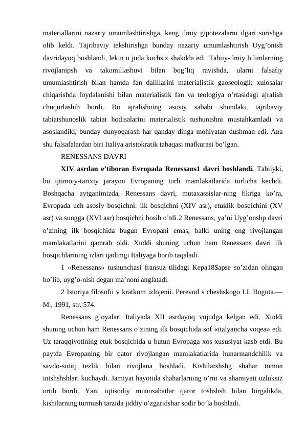 materiallarini nazariy umumlashtirishga, keng ilmiy gipotezalarni ilgari surishga
olib  keldi.  Tajribaviy  tekshirishga  bunday  nazariy  umumlashtirish  Uyg’onish
davridayoq boshlandi, lekin u juda kuchsiz shakdda edi. Tabiiy-ilmiy bilimlarning
rivojlanipsh  va  takomillashuvi  bilan  bog’liq  ravishda,  ularni  falsafiy
umumlashtirish  bilan  hamda  fan  dalillarini  materialistik  gaoseologik  xulosalar
chiqarishda foydalanishi bilan materialistik fan va teologiya o’rtasidagi ajralish
chuqurlashib  bordi.  Bu  ajralishning  asosiy  sababi  shundaki,  tajribaviy
tabiatshunoslik  tabiat  hodisalarini  materialistik  tushunishni  mustahkamladi  va
asoslandiki, bunday dunyoqarash har qanday dinga mohiyatan dushman edi. Ana
shu falsafalardan biri Italiya aristokratik tabaqasi mafkurasi bo’lgan.
RENESSANS DAVRI
XIV asrdan e’tiboran Evropada Renessans1 davri boshlandi. Tabiiyki,
bu  ijtimoiy-tarixiy  jarayon  Evropaning  turli  mamlakatlarida  turlicha  kechdi.
Boshqacha  aytganimizda,  Renessans  davri,  mutaxassislar-ning  fikriga  ko’ra,
Evropada uch asosiy bosqichni: ilk bosqichni (XIV asr), etuklik bosqichini (XV
asr) va sungga (XVI asr) bosqichni bosib o’tdi.2 Renessans, ya’ni Uyg’onshp davri
o’zining  ilk  bosqichida  bugun  Evropani  emas,  balki  uning  eng  rivojlangan
mamlakatlarini  qamrab  oldi.  Xuddi  shuning  uchun  ham  Renessans  davri  ilk
bosqichlarining izlari qadimgi Italiyaga borib taqaladi.
1 «Renessans» tushunchasi fransuz tilidagi Kepa18$apse so’zidan olingan
bo’lib, uyg’o-nish degan ma’noni anglatadi.
2 Istoriya filosofii v kratkom izlojenii. Perevod s cheshskogo I.I. Boguta.—
M., 1991, str. 574.
Renessans  g’oyalari  Italiyada  XII  asrdayoq  vujudga  kelgan  edi.  Xuddi
shuning uchun ham Renessans o’zining ilk bosqichida sof «italyancha voqea» edi.
Uz taraqqiyotining etuk bosqichida u butun Evropaga xos xususiyat kasb etdi. Bu
paytda  Evropaning  bir  qator  rivojlangan  mamlakatlarida  hunarmandchilik  va
savdo-sotiq  tezlik  bilan  rivojlana  boshladi.  Kishilarshshg  shahar  tomon
intshshshlari kuchaydi. Jamiyat hayotida shaharlarning o’rni va ahamiyati uzluksiz
ortib  bordi.  Yani  iqtisodiy  munosabatlar  qaror  toshshsh  bilan  birgalikda,
kishilarning turmush tarzida jiddiy o’zgaridshar sodir bo’la boshladi.
