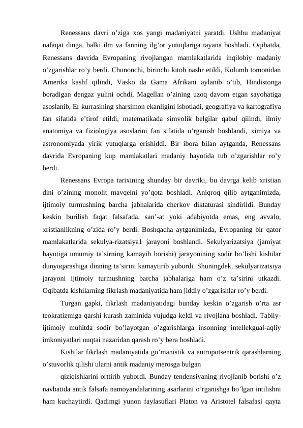 Renessans davri o’ziga xos yangi madaniyatni yaratdi. Ushbu madaniyat
nafaqat dinga, balki ilm va fanning ilg’or yutuqlariga tayana boshladi. Oqibatda,
Renessans  davrida  Evropaning  rivojlangan  mamlakatlarida  inqilobiy  madaniy
o’zgarishlar ro’y berdi. Chunonchi, birinchi kitob nashr etildi, Kolumb tomonidan
Amerika  kashf  qilindi,  Vasko  da  Gama  Afrikani  aylanib  o’tib,  Hindistonga
boradigan dengaz yulini ochdi, Magellan o’zining uzoq davom etgan sayohatiga
asoslanib, Er kurrasining sharsimon ekanligini isbotladi, geografiya va kartografiya
fan  sifatida  e’tirof  etildi,  matematikada  simvolik  belgilar  qabul  qilindi,  ilmiy
anatomiya va fiziologiya asoslarini fan sifatida o’rganish boshlandi, ximiya va
astronomiyada yirik yutuqlarga erishiddi. Bir  ibora bilan aytganda, Renessans
davrida  Evropaning kup mamlakatlari  madaniy hayotida tub o’zgarishlar  ro’y
berdi.
Renessans Evropa tarixining shunday bir davriki, bu davrga kelib xristian
dini o’zining monolit mavqeini yo’qota boshladi. Aniqroq qilib aytganimizda,
ijtimoiy turmushning barcha jabhalarida cherkov diktaturasi  sindirildi. Bunday
keskin  burilish  faqat  falsafada,  san’-at  yoki  adabiyotda  emas,  eng  avvalo,
xristianlikning o’zida ro’y berdi. Boshqacha aytganimizda, Evropaning bir qator
mamlakatlarida sekulya-rizatsiya1 jarayoni boshlandi. Sekulyarizatsiya (jamiyat
hayotiga umumiy ta’sirning kamayib borishi) jarayonining sodir bo’lishi kishilar
dunyoqarashiga dinning ta’sirini kamaytirib yubordi. Shuningdek, sekulyarizatsiya
jarayoni  ijtimoiy  turmushning  barcha  jabhalariga  ham  o’z  ta’sirini  utkazdi.
Oqibatda kishilarning fikrlash madaniyatida ham jiddiy o’zgarishlar ro’y berdi.
Turgan gapki, fikrlash madaniyatidagi bunday keskin o’zgarish o’rta asr
teokratizmiga qarshi kurash zaminida vujudga keldi va rivojlana boshladi. Tabiiy-
ijtimoiy  muhitda  sodir  bo’layotgan  o’zgarishlarga  insonning  intellekgual-aqliy
imkoniyatlari nuqtai nazaridan qarash ro’y bera boshladi.
Kishilar fikrlash madaniyatida go’manistik va antropotsentrik qarashlarning
o’stuvorlik qilishi ularni antik madaniy merosga bulgan
qiziqishlarini orttirib yubordi. Bunday tendensiyaning rivojlanib borishi o’z
navbatida antik falsafa namoyandalarining asarlarini o’rganishga bo’lgan intilishni
ham kuchaytirdi. Qadimgi yunon faylasuflari Platon va Aristotel falsafasi qayta
