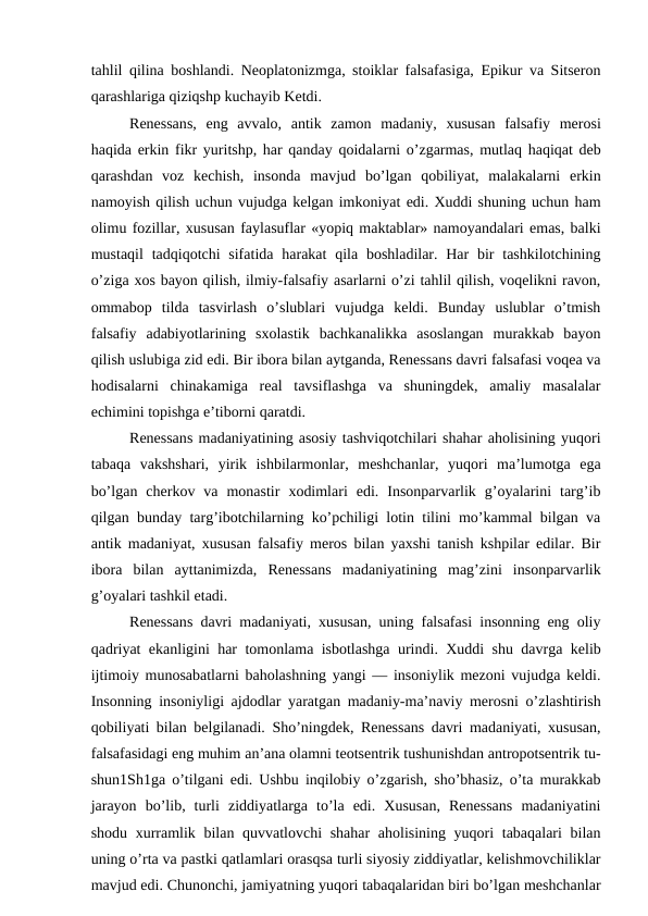 tahlil qilina boshlandi. Neoplatonizmga, stoiklar falsafasiga, Epikur va Sitseron
qarashlariga qiziqshp kuchayib Ketdi.
Renessans,  eng  avvalo,  antik  zamon  madaniy,  xususan  falsafiy  merosi
haqida erkin fikr yuritshp, har qanday qoidalarni o’zgarmas, mutlaq haqiqat deb
qarashdan  voz  kechish,  insonda  mavjud  bo’lgan  qobiliyat,  malakalarni  erkin
namoyish qilish uchun vujudga kelgan imkoniyat edi. Xuddi shuning uchun ham
olimu fozillar, xususan faylasuflar «yopiq maktablar» namoyandalari emas, balki
mustaqil  tadqiqotchi  sifatida harakat  qila boshladilar. Har  bir  tashkilotchining
o’ziga xos bayon qilish, ilmiy-falsafiy asarlarni o’zi tahlil qilish, voqelikni ravon,
ommabop  tilda  tasvirlash  o’slublari  vujudga  keldi.  Bunday  uslublar  o’tmish
falsafiy  adabiyotlarining  sxolastik  bachkanalikka  asoslangan  murakkab  bayon
qilish uslubiga zid edi. Bir ibora bilan aytganda, Renessans davri falsafasi voqea va
hodisalarni  chinakamiga  real  tavsiflashga  va  shuningdek,  amaliy  masalalar
echimini topishga e’tiborni qaratdi.
Renessans madaniyatining asosiy tashviqotchilari shahar aholisining yuqori
tabaqa  vakshshari,  yirik  ishbilarmonlar,  meshchanlar,  yuqori  ma’lumotga  ega
bo’lgan  cherkov  va  monastir  xodimlari  edi.  Insonparvarlik  g’oyalarini  targ’ib
qilgan bunday targ’ibotchilarning ko’pchiligi lotin tilini mo’kammal bilgan va
antik madaniyat, xususan falsafiy meros bilan yaxshi tanish kshpilar edilar. Bir
ibora  bilan  ayttanimizda,  Renessans  madaniyatining  mag’zini  insonparvarlik
g’oyalari tashkil etadi.
Renessans davri madaniyati, xususan, uning falsafasi insonning eng oliy
qadriyat ekanligini har tomonlama isbotlashga urindi. Xuddi shu davrga kelib
ijtimoiy munosabatlarni baholashning yangi — insoniylik mezoni vujudga keldi.
Insonning insoniyligi ajdodlar yaratgan madaniy-ma’naviy merosni o’zlashtirish
qobiliyati bilan belgilanadi. Sho’ningdek, Renessans davri madaniyati, xususan,
falsafasidagi eng muhim an’ana olamni teotsentrik tushunishdan antropotsentrik tu-
shun1Sh1ga o’tilgani edi. Ushbu inqilobiy o’zgarish, sho’bhasiz, o’ta murakkab
jarayon  bo’lib,  turli  ziddiyatlarga  to’la  edi.  Xususan,  Renessans  madaniyatini
shodu xurramlik bilan quvvatlovchi  shahar  aholisining yuqori tabaqalari bilan
uning o’rta va pastki qatlamlari orasqsa turli siyosiy ziddiyatlar, kelishmovchiliklar
mavjud edi. Chunonchi, jamiyatning yuqori tabaqalaridan biri bo’lgan meshchanlar
