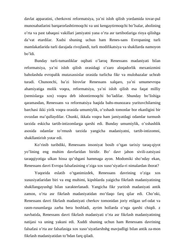 davlat apparatini, cherkovni reformatsiya, ya’ni isloh qilish yordamida tovar-pul
munosabatlarini barqarorlashtirmoqchi va uni kengaytirmoqchi bo’lsalar, aholining
o’rta va past tabaqasi vakillari jamiyatni yana o’rta asr tartibotlariga rioya qilishga
da’vat  etardilar.  Xudsi  shuning  uchun  ham  Renes-sans  Evropaning  turli
mamlakatlarida turli darajada rivojlandi, turli modifikatsiya va shakllarda namoyon
bo’ldi.
Bunday  turli-tumanliklar  oqibati  o’laroq  Renessans  madaniyati  bilan
reformatsiya,  ya’ni  isloh  qilish  orasidagi  o’zaro  aloqadorlik  mexanizmini
baholashda evropalik mutaxassislar orasida turlicha fikr va mulohazalar uchrab
turadi.  Chunonchi,  ba’zi  birovlar  Renessans  xalqaro,  ya’ni  umumevropa
ahamiyatiga  molik  voqea,  reformatsiya,  ya’ni  isloh  qilish  esa  faqat  milliy
(nemislarga  xos)  voqea  deb  ishontirmoqchi  bo’ladilar.  Shunday  bo’lishiga
qaramasdan, Renessans va reformatsiya haqida bahs-munozara yurituvchilarning
barchasi ikki yirik voqea orasida umumiylik, o’xshash tomonlar bor ekanligini bir
ovozdan ma’qullaydilar. Chunki, ikkala voqea ham jamiyatdagi odamlar turmush
tarzida  eskicha  tartib-intizomlarga  qarshi  edi.  Bunday  umumiylik,  o’xshashlik
asosida  odamlar  to’rmush  tarzida  yangicha  madaniyatni,  tartib-intizomni,
shakllantirish yotar edi.
Ko’rinib  turibdiki,  Renessans  insoniyat  bosib  o’tgan  tarixiy  taraq-qiyot
yo’lining  eng  muhim  davrlaridan  biridir.  Bo’  davr  jahon  sivili-zatsiyasi
taraqqiyotiga ulkan hissa qo’shgani hammaga ayon. Modomiki sho’nday ekan,
Renessans davri Evropa falsafasining o’ziga xos xuso’siyatla-ri nimalardan iborat?
Yuqorida  eslatib  o’tganimizdek,  Renessans  davrining  o’ziga  xos
xususiyatlaridan biri va eng muhimi, kipshlarda yaigicha fikrlash madaniyatining
shakllangayushgi  bilan xarakterlanadi. Yangicha fikr  yuritish madaniyati  antik
zamon,  o’rta  asr  fikrlash  madaniyatidan  mo’tlaqo  farq  qilar  edi.  Cho’nki,
Renessans davri fikrlash madaniyati cherkov tomonidan joriy etilgan urf-odat va
rasm-rusumlarga  zarba  bera  boshladi,  ayrim  hollarda  o’nga  qarshi  chiqdi.  z
navbatida, Renessans davri fikrlash madaniyati o’rta asr fikrlash madaniyatining
natijasi va uning yakuni edi. Xuddi shuning uchun ham Renessans  davrining
falsafasi o’rta asr falsafasiga xos xuso’siyatlarshshg mavjudligi bilan antik za-mon
fikrlash madaniyatidan to’bdan farq qiladi.
