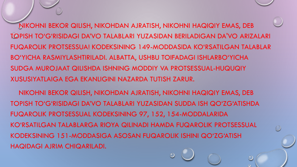 NIKOHNI BEKOR QILISH, NIKOHDAN AJRATISH, NIKOHNI HAQIQIY EMAS, DEB 
TOPISH TO‘G‘RISIDAGI DA’VO TALABLARI YUZASIDAN BERILADIGAN DA'VO ARIZALARI
FUQAROLIK PROTSESSUA! KODEKSINING 149-MODDASIDA KO‘RSATILGAN TALABLAR
BO‘YICHA RASMIYLASHTIRILADI. ALBATTA, USHBU TOIFADAGI ISHLARBO‘YICHA
SUDGA MUROJAAT QILISHDA ISHNING MODDIY VA PROTSESSUAL-HUQUQIY
XUSUSIYATLAIGA EGA EKANLIGINI NAZARDA TUTISH ZARUR.
NIKOHNI BEKOR QILISH, NIKOHDAN AJRATISH, NIKOHNI HAQIQIY EMAS, DEB 
TOPISH TO‘G‘RISIDAGI DA’VO TALABLARI YUZASIDAN SUDDA ISH QO‘ZG‘ATISHDA
FUQAROLIK PROTSESSUAL KODEKSINING 97, 152, 154-MODDALARIDA 
KO‘RSATILGAN TALABLARGA RIOYA QILINADI HAMDA FUQAROLIK PROTSESSUAL
KODEKSINING 151-MODDASIGA ASOSAN FUQAROLIK ISHINI QO‘ZG‘ATISH
HAQIDAGI AJRIM CHIQARILADI.

