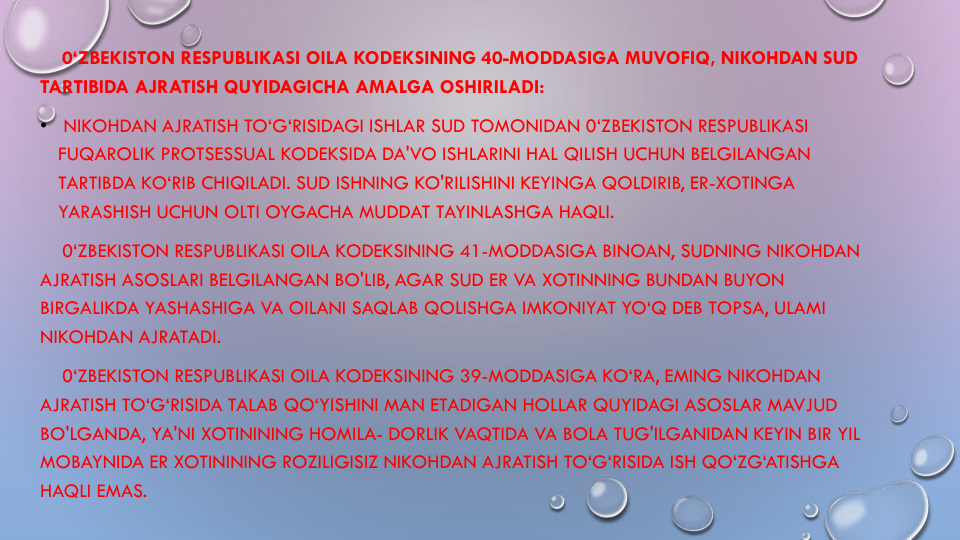 0‘ZBEKISTON RESPUBLIKASI OILA KODEKSINING 40-MODDASIGA MUVOFIQ, NIKOHDAN SUD
TARTIBIDA AJRATISH QUYIDAGICHA AMALGA OSHIRILADI:
•
NIKOHDAN AJRATISH TO‘G‘RISIDAGI ISHLAR SUD TOMONIDAN 0‘ZBEKISTON RESPUBLIKASI
FUQAROLIK PROTSESSUAL KODEKSIDA DA'VO ISHLARINI HAL QILISH UCHUN BELGILANGAN
TARTIBDA KO‘RIB CHIQILADI. SUD ISHNING KO'RILISHINI KEYINGA QOLDIRIB, ER-XOTINGA
YARASHISH UCHUN OLTI OYGACHA MUDDAT TAYINLASHGA HAQLI.
0‘ZBEKISTON RESPUBLIKASI OILA KODEKSINING 41-MODDASIGA BINOAN, SUDNING NIKOHDAN
AJRATISH ASOSLARI BELGILANGAN BO'LIB, AGAR SUD ER VA XOTINNING BUNDAN BUYON
BIRGALIKDA YASHASHIGA VA OILANI SAQLAB QOLISHGA IMKONIYAT YO‘Q DEB TOPSA, ULAMI
NIKOHDAN AJRATADI.
0‘ZBEKISTON RESPUBLIKASI OILA KODEKSINING 39-MODDASIGA KO‘RA, EMING NIKOHDAN
AJRATISH TO‘G‘RISIDA TALAB QO‘YISHINI MAN ETADIGAN HOLLAR QUYIDAGI ASOSLAR MAVJUD
BO'LGANDA, YA'NI XOTININING HOMILA- DORLIK VAQTIDA VA BOLA TUG'ILGANIDAN KEYIN BIR YIL
MOBAYNIDA ER XOTININING ROZILIGISIZ NIKOHDAN AJRATISH TO‘G‘RISIDA ISH QO‘ZG‘ATISHGA
HAQLI EMAS.
